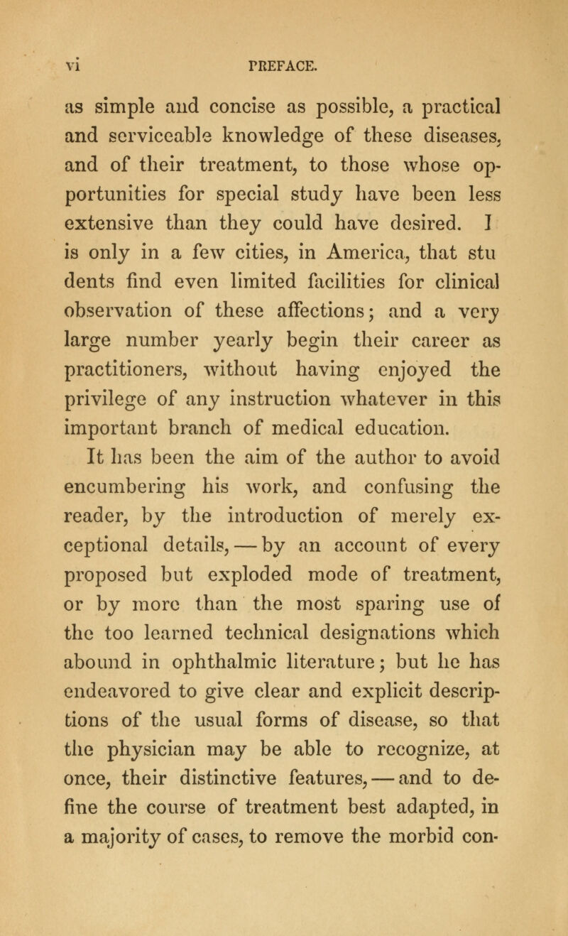 as simple and concise as possible, a practical and serviceable knowledge of these diseases, and of their treatment, to those whose op- portunities for special study have been less extensive than they could have desired. I is only in a few cities, in America, that stu dents find even limited facilities for clinical observation of these affections; and a very large number yearly begin their career as practitioners, without having enjoyed the privilege of any instruction whatever in this important branch of medical education. It has been the aim of the author to avoid encumbering his work, and confusing the reader, by the introduction of merely ex- ceptional details, — by an account of every proposed but exploded mode of treatment, or by more than the most sparing use of the too learned technical designations which abound in ophthalmic literature; but he has endeavored to give clear and explicit descrip- tions of the usual forms of disease, so that the physician may be able to recognize, at once, their distinctive features, — and to de- fine the course of treatment best adapted, in a majority of cases, to remove the morbid con-