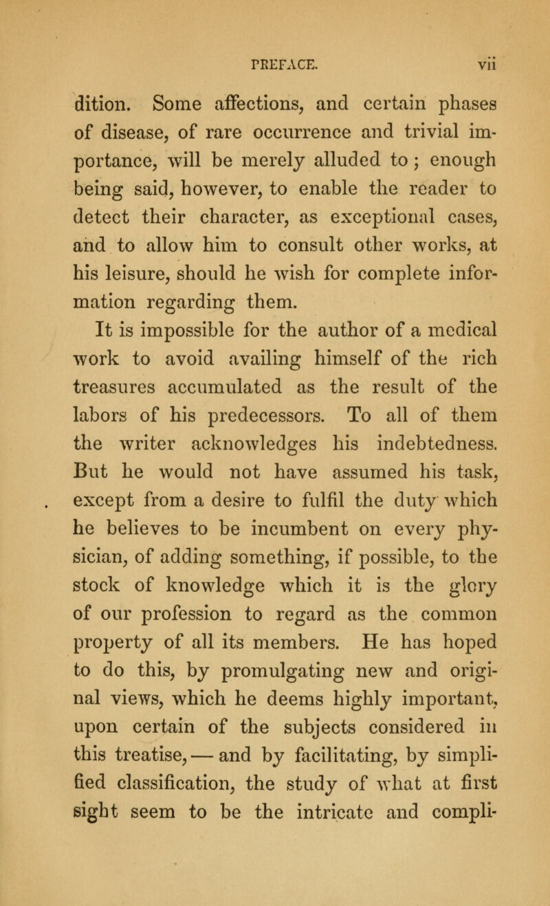 dition. Some affections, and certain phases of disease, of rare occurrence and trivial im- portance, will be merely alluded to; enough being said, however, to enable the reader to detect their character, as exceptional cases, and to allow him to consult other works, at his leisure, should he wish for complete infor- mation regarding them. It is impossible for the author of a medical work to avoid availing himself of the rich treasures accumulated as the result of the labors of his predecessors. To all of them the writer acknowledges his indebtedness. But he would not have assumed his task, except from a desire to fulfil the duty which he believes to be incumbent on every phy- sician, of adding something, if possible, to the stock of knowledge which it is the glory of our profession to regard as the common property of all its members. He has hoped to do this, by promulgating new and origi- nal views, which he deems highly important, upon certain of the subjects considered in this treatise, — and by facilitating, by simpli- fied classification, the study of what at first eight seem to be the intricate and compli-