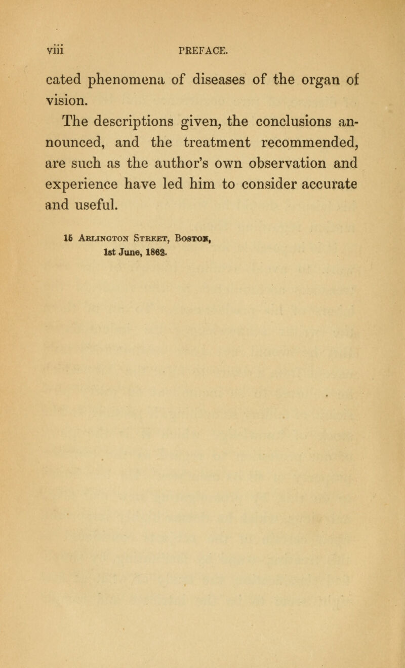 Vlll TREFACE. cated phenomena of diseases of the organ of vision. The descriptions given, the conclusions an- nounced, and the treatment recommended, are such as the author's own observation and experience have led him to consider accurate and useful. 16 Arlington Steeet, Bostojt,