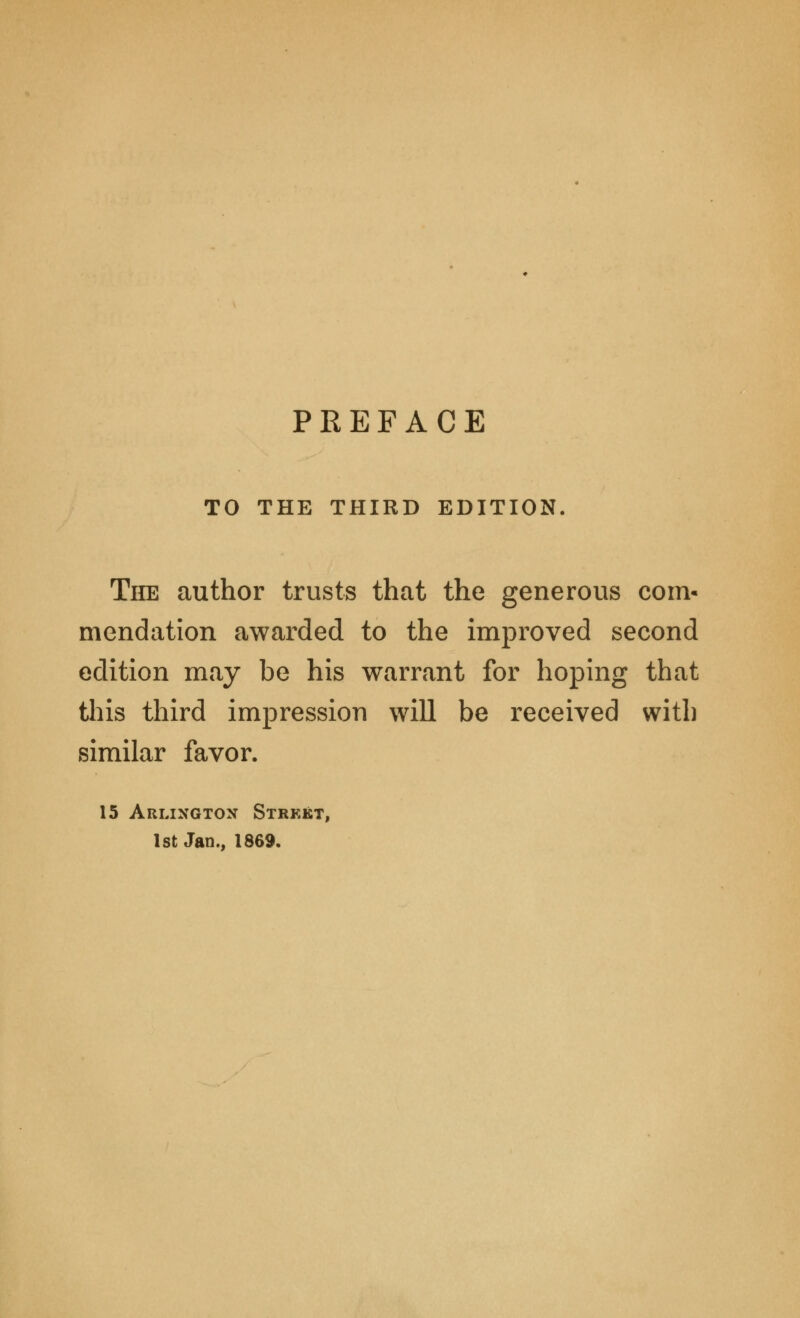 TO THE THIRD EDITION. The author trusts that the generous com- mendation awarded to the improved second edition may be his warrant for hoping that this third impression will be received with similar favor. 15 Arlington Strkkt, 1st Jan., 1869.