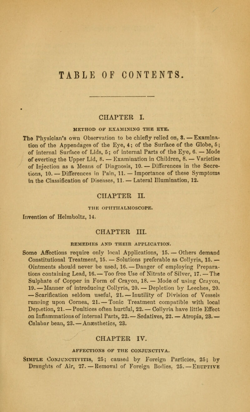 TABLE OF CONTENTS. CHAPTER I. METHOD OF EXAMINING THE EYE. The Physician's own Observation to be chiefly relied on, 3. — Examina- tion of the Appendages of the Eye, 4; of the Surface of the Globe, 5; of internal Surface of Lids, 5; of internal Parts of the Eye, 6. — Mode of everting the Upper Lid, 8. — Examination in Children, 8. — Varieties of Injection as a Means of Diagnosis, 10. — Differences in the Secre- tions, 10. — Differences in Pain, 11. — Importance of these Symptoms in the Classification of Diseases, 11. — Lateral Illumination, 12. CHAPTER II. THE OPHTHALMOSCOPE. Invention of Helmholtz, 14. CHAPTER III. REMEDIES AND THEIR APPLICATION. Some Affections require only local Applications, 15. — Others demand Constitutional Treatment, 15. — Solutions preferable as Collyria, 15. — Ointments should never be used, 16. — Danger of employing Prepara- tions containing Lead, 16. — Too free Use of Nitrate of Silver, 17. — The Sulphate of Copper in Form of Crayon, 18. — Mode of using Crayon, 19. — Manner of introducing Collyria, 20. — Depletion by Leeches, 20. — Scarification seldom useful, 21. — Inutility of Division of Vessels running upon Cornea, 21. — Tonic Treatment compatible with local Depletion, 21. — Poultices often hurtful, 22. — Collyria have little Effect on Inflammations of internal Parts, 22. — Sedatives, 22. — Atropia, 23. — Calabar bean, 23. — Anaesthetics, 23. CHAPTER IV. AFFECTIONS OF THE CONJUNCTIVA. Simple Conjunctivitis, 25; caused by Foreign Particles, 25; by Draughts of Air, 27.—Removal of Foreign Bodies. 25.—Eruptive