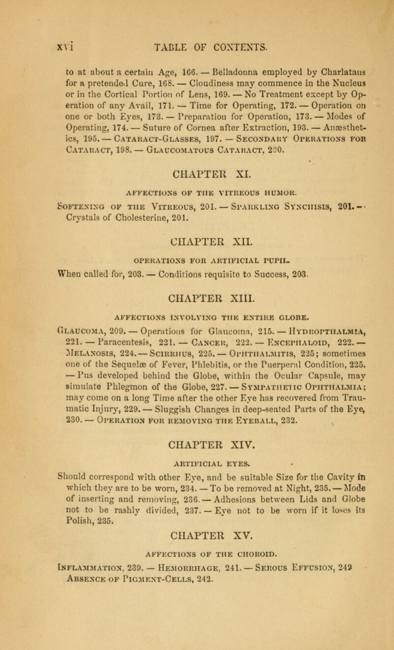 to at about a certain Age, 166. — Belladonna employed by Charlataus for a pretended Cure, 168. — Cloudiness may commence in the Nucleus or in the Cortical Portion of Lens, 169. —No Treatment except by Op- eration of any Avail, 171. — Time for Operating, 172. — Operation on one or both Eyes, 173. — Preparation for Operation, 173. — Modes of Operating, 174. — Suture of Cornea after Extraction, 193. — Ana3sthet- ics, 195. — Cataract-Glasses, 197. — Secondary Operations for Cataract, 198. — Glaucomatous Cataract, 200. CHAPTER XI. affections of the vitreous humor. Softening of the Vitreous, 201. — Sparkling Synciiisis, 201.-- Crystals of Cholesterine, 201. CHAPTER XII. operations for artificial pupil. When called for, 203. — Conditions requisite to Success, 203. CHAPTER XIII. affections involving the entire globe. Glaucoma, 209. — Operations for Glaucoma, 215. — Hydropthalmza, 221. — Paracentesis, 221. — Cancer, 222. — Encepiialoid, 222.— Melanosis, 224. — Scirrhus, 225. — Ophthalmitis, 225; sometimes one of the Sequelae of Fever, Phlebitis, or the Puerperal Condition, 225. — Pus developed behind the Globe, within the Ocular Capsule, may simulate Phlegmon of the Globe, 227. — Sympathetic Ophthalmia; may come on a long Time after the other Eye has recovered from Trau- matic Injury, 229. — Sluggish Changes in deep-seated Parts of the Eye, 230. — Operation for removing the Eyeball, 232. CHAPTER XIV. ARTIFICIAL EYES. Should correspond with other Eye, and be suitable Size for the Cavity in which they are to be worn, 234. —To be removed at Night, 235. — Mode of inserting and removing, 236. — Adhesions between Lids and Globe not to be rashly divided, 237. — Eye not to be worn if it loses its Polish, 235. CHAPTER XV. affections of the choroid. Inflammation, 239. — Hemorrhage, 241. — Serous Effusion, 242 Absence of Pigment-Cells, 242.