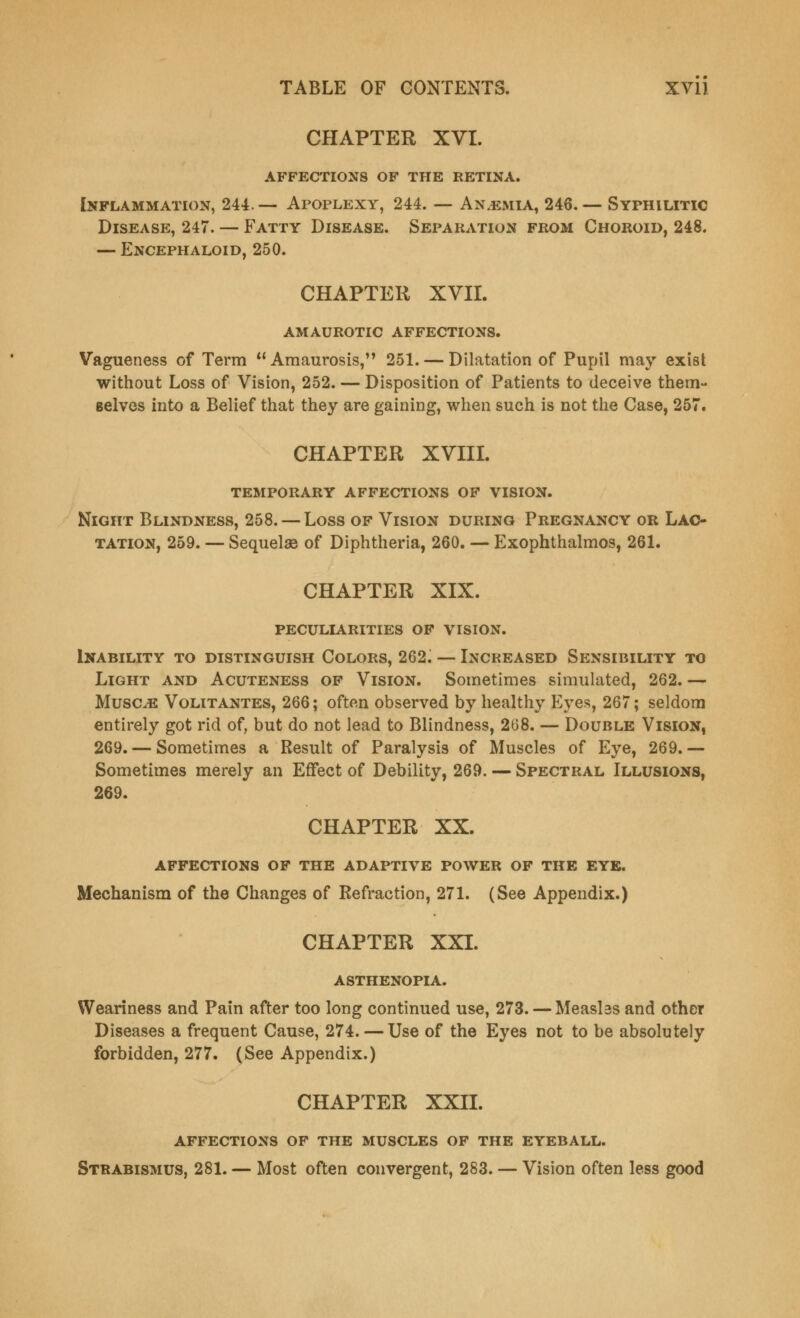 CHAPTER XVI. affections of the retina. Inflammation, 244. — Apoplexy, 244. — An.emia, 246. — Syphilitic Disease, 247. — Fatty Disease. Separation from Choroid, 248. — Encephaloid, 250. CHAPTER XVII. AMAUROTIC AFFECTIONS. Vagueness of Term Amaurosis, 251. — Dilatation of Pupil may exist without Loss of Vision, 252. — Disposition of Patients to deceive them- selves into a Belief that they are gaining, when such is not the Case, 257. CHAPTER XVIII. TEMPORARY AFFECTIONS OF VISION. Night Blindness, 258. — Loss of Vision during Pregnancy or Lac- tation, 259. — Sequelae of Diphtheria, 260. — Exophthalmos, 261. CHAPTER XIX. peculiarities of vision. Inability to distinguish Colors, 262. — Increased Sensibility to Light and Acuteness of Vision. Sometimes simulated, 262. — Muscle Volitantes, 266; often observed by healthy Eyes, 267; seldom entirely got rid of, but do not lead to Blindness, 208. — Double Vision, 269. — Sometimes a Result of Paralysis of Muscles of Eye, 269.— Sometimes merely an Effect of Debility, 269. — Spectral Illusions, 269. CHAPTER XX. affections of the adaptive power of the eye. Mechanism of the Changes of Refraction, 271. (See Appendix.) CHAPTER XXI. ASTHENOPIA. Weariness and Pain after too long continued use, 273. — Measlss and other Diseases a frequent Cause, 274. — Use of the Eyes not to be absolutely forbidden, 277. (See Appendix.) CHAPTER XXII. AFFECTIONS OF THE MUSCLES OF THE EYEBALL. Strabismus, 281. — Most often convergent, 283. — Vision often less good