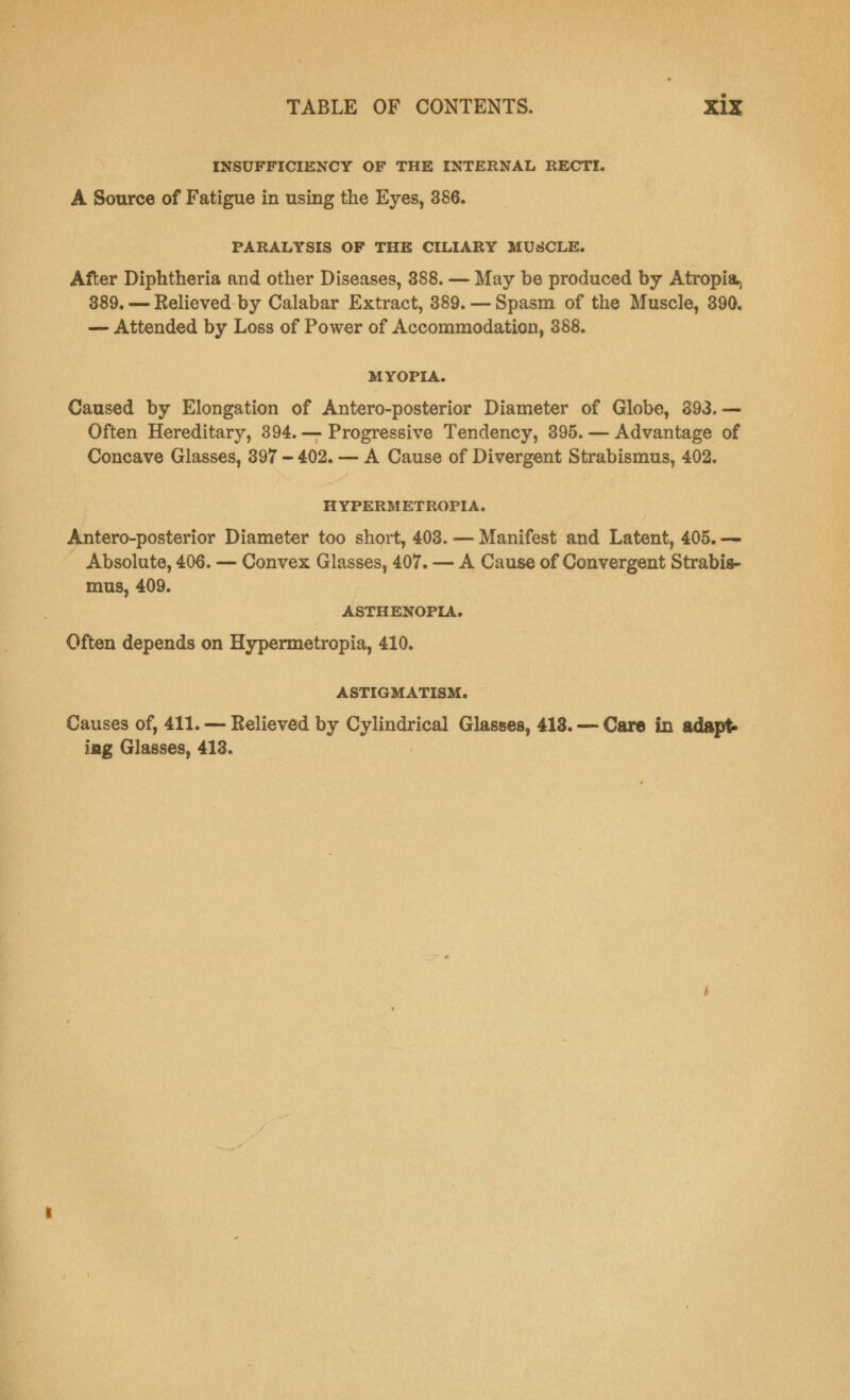 INSUFFICIENCY OF THE INTERNAL RECTI. A Source of Fatigue in using the Eyes, 386. PARALYSIS OF THE CILIARY MUSCLE. After Diphtheria and other Diseases, 388. — May be produced by Atropia> 389. — Relieved by Calabar Extract, 389. —Spasm of the Muscle, 390. — Attended by Loss of Power of Accommodation, 388. MYOPIA. Caused by Elongation of Anteroposterior Diameter of Globe, 393.— Often Hereditary, 394. — Progressive Tendency, 395. — Advantage of Concave Glasses, 397 - 402. — A Cause of Divergent Strabismus, 402. HYPERMETROPIA. Antero-posterior Diameter too short, 403. — Manifest and Latent, 405. — Absolute, 406. — Convex Glasses, 407. — A Cause of Convergent Strabis- mus, 409. ASTHENOPIA. Often depends on Hypermetropia, 410. ASTIGMATISM. Causes of, 411. — Relieved by Cylindrical Glasses, 413. — Care in adapt* jag Glasses, 413.