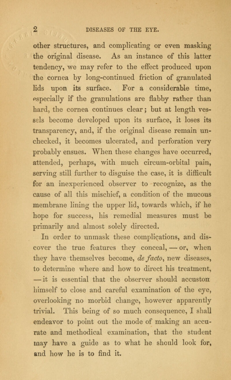 other structures, and complicating or even masking the original disease. As an instance of this latter tendency, we may refer to the effect produced upon the cornea by long-continued friction of granulated lids upon its surface. For a considerable time, especially if the granulations are flabby rather than hard, the cornea continues clear; but at length ves- sels become developed upon its surface, it loses its transparency, and, if the original disease remain un- checked, it becomes ulcerated, and perforation very probably ensues. When these changes have occurred, attended, perhaps, with much circum-orbital pain, serving still further to disguise the case, it is difficult for an inexperienced observer to recognize, as the cause of all this mischief, a condition of the mucous membrane lining the upper lid, towards which, if he hope for success, his remedial measures must be primarily and almost solely directed. In order to unmask these complications, and dis- cover the true features they conceal, — or, when they have themselves become, de facto, new diseases, to determine where and how to direct his treatment, — it is essential that the observer should accuston himself to close and careful examination of the eye, overlooking no morbid change, however apparently trivial. This being of so much consequence, I shall endeavor to point out the mode of making an accu- rate and methodical examination, that the student may have a guide as to what he should look for, and how he is to find it.