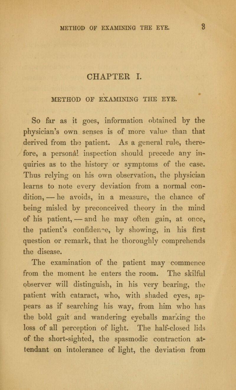 CHAPTER I. METHOD OF EXAMINING THE EYE. So far as it goes, information obtained by the physician's own senses is of more value than that derived from th<3 patient. As a general rule, there- fore, a personal inspection should precede any in- quiries as to the history or symptoms of the case. Thus relying on his own observation, the physician learns to note every deviation from a normal con- dition, — he avoids, in a measure, the chance of being misled by preconceived theory in the mind of his patient, — and he may often gain, at once, the patient's confidence, by showing, in his first question or remark, that he thoroughly comprehends the disease. The examination of the patient may commence from the moment he enters the room. The skilful observer will distinguish, in his very bearing, the patient with cataract, who, with shaded eyes, ap- pears as if searching his way, from him who has the bold gait and wandering eyeballs marking the loss of all perception of light. The half-closed lids of the short-sighted, the spasmodic contraction at- tendant on intolerance of light, the deviation from