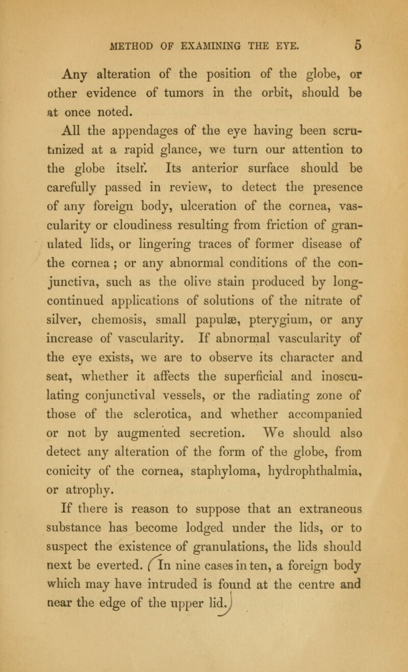 Any alteration of the position of the globe, or other evidence of tumors in the orbit, should be at once noted. All the appendages of the eye having been scru- tinized at a rapid glance, we turn our attention to the globe itself. Its anterior surface should be carefully passed in review, to detect the presence of any foreign body, ulceration of the cornea, vas- cularity or cloudiness resulting from friction of gran- ulated lids, or lingering traces of former disease of the cornea ; or any abnormal conditions of the con- junctiva, such as the olive stain produced by long- continued applications of solutions of the nitrate of silver, chemosis, small papulae, pterygium, or any increase of vascularity. If abnormal vascularity of the eye exists, we are to observe its character and seat, whether it affects the superficial and inoscu- lating conjunctival vessels, or the radiating zone of those of the sclerotica, and whether accompanied or not by augmented secretion. We should also detect any alteration of the form of the globe, from conicity of the cornea, staphyloma, hydrophthalmia, or atrophy. If there is reason to suppose that an extraneous substance has become lodged under the lids, or to suspect the existence of granulations, the lids should next be everted. (In nine cases in ten, a foreign body which may have intruded is found at the centre and near the edge of the upper lid. i