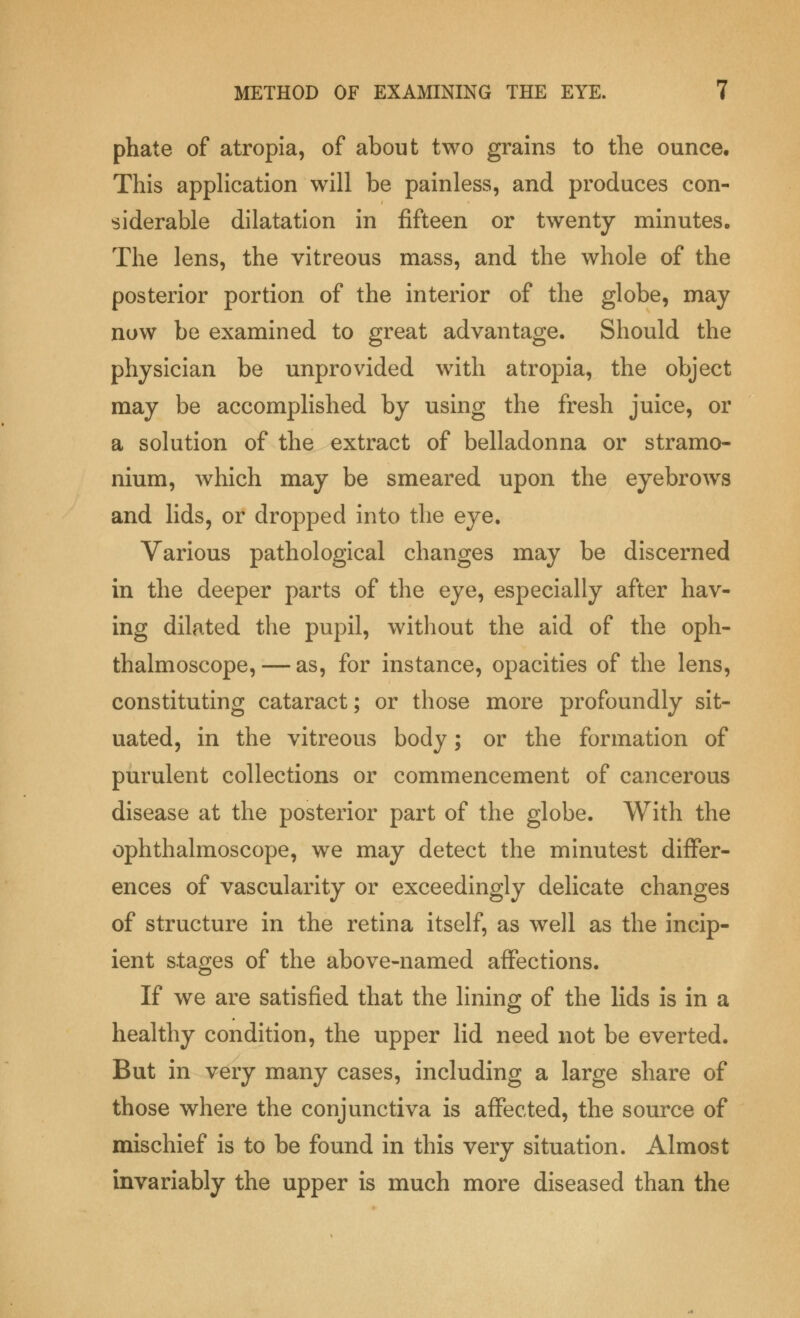 phate of atropia, of about two grains to the ounce. This application will be painless, and produces con- siderable dilatation in fifteen or twenty minutes. The lens, the vitreous mass, and the whole of the posterior portion of the interior of the globe, may now be examined to great advantage. Should the physician be unprovided with atropia, the object may be accomplished by using the fresh juice, or a solution of the extract of belladonna or stramo- nium, which may be smeared upon the eyebrows and lids, or dropped into the eye. Various pathological changes may be discerned in the deeper parts of the eye, especially after hav- ing dilated the pupil, without the aid of the oph- thalmoscope,— as, for instance, opacities of the lens, constituting cataract; or those more profoundly sit- uated, in the vitreous body; or the formation of purulent collections or commencement of cancerous disease at the posterior part of the globe. With the ophthalmoscope, we may detect the minutest differ- ences of vascularity or exceedingly delicate changes of structure in the retina itself, as well as the incip- ient stages of the above-named affections. If we are satisfied that the lining of the lids is in a healthy condition, the upper lid need not be everted. But in very many cases, including a large share of those where the conjunctiva is affected, the source of mischief is to be found in this very situation. Almost invariably the upper is much more diseased than the
