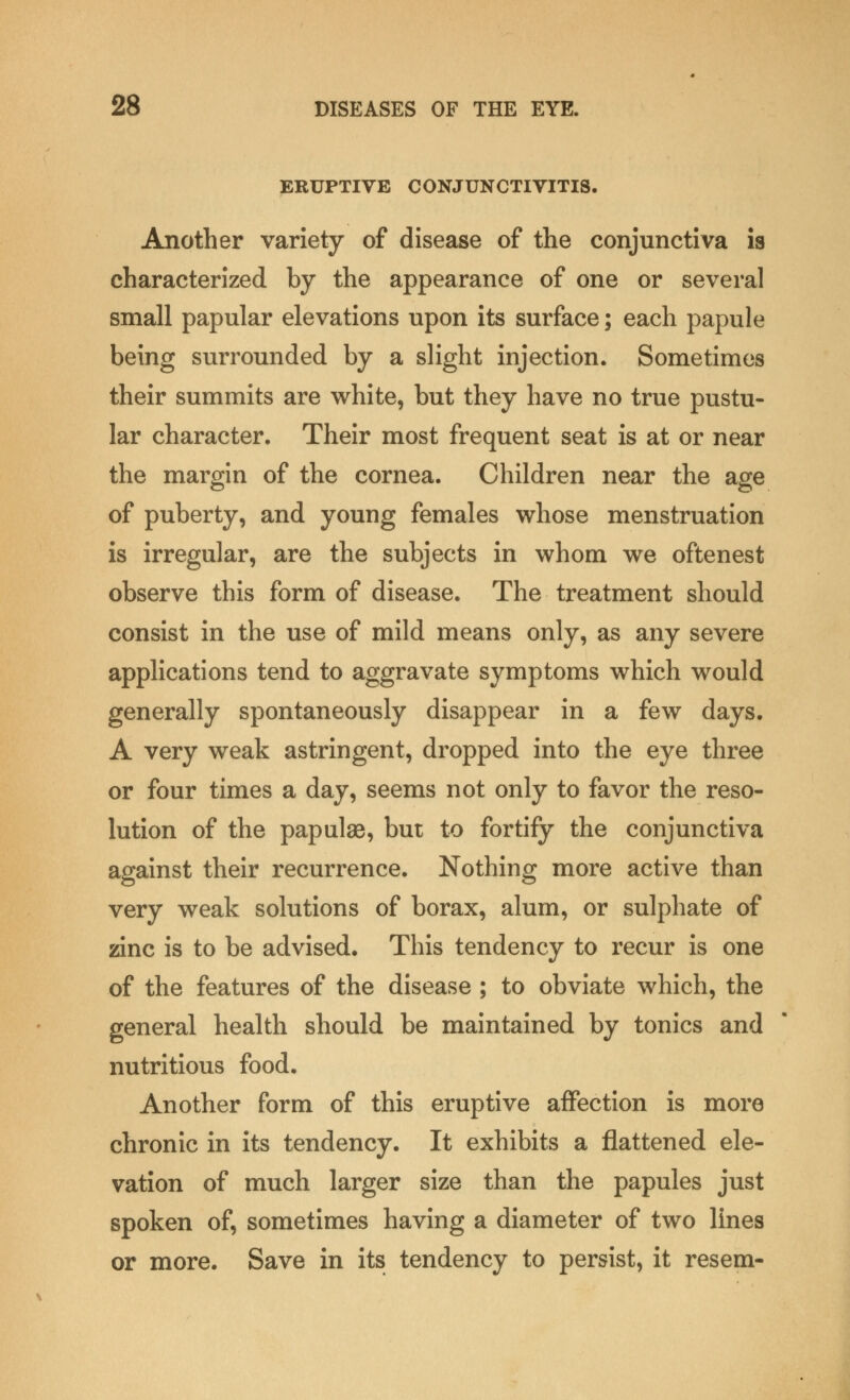 ERUPTIVE CONJUNCTIVITIS. Another variety of disease of the conjunctiva is characterized by the appearance of one or several small papular elevations upon its surface; each papule being surrounded by a slight injection. Sometimes their summits are white, but they have no true pustu- lar character. Their most frequent seat is at or near the margin of the cornea. Children near the age of puberty, and young females whose menstruation is irregular, are the subjects in whom we oftenest observe this form of disease. The treatment should consist in the use of mild means only, as any severe applications tend to aggravate symptoms which would generally spontaneously disappear in a few days. A very weak astringent, dropped into the eye three or four times a day, seems not only to favor the reso- lution of the papulae, but to fortify the conjunctiva against their recurrence. Nothing more active than very weak solutions of borax, alum, or sulphate of zinc is to be advised. This tendency to recur is one of the features of the disease ; to obviate which, the general health should be maintained by tonics and nutritious food. Another form of this eruptive affection is more chronic in its tendency. It exhibits a flattened ele- vation of much larger size than the papules just spoken of, sometimes having a diameter of two lines or more. Save in its tendency to persist, it resem-
