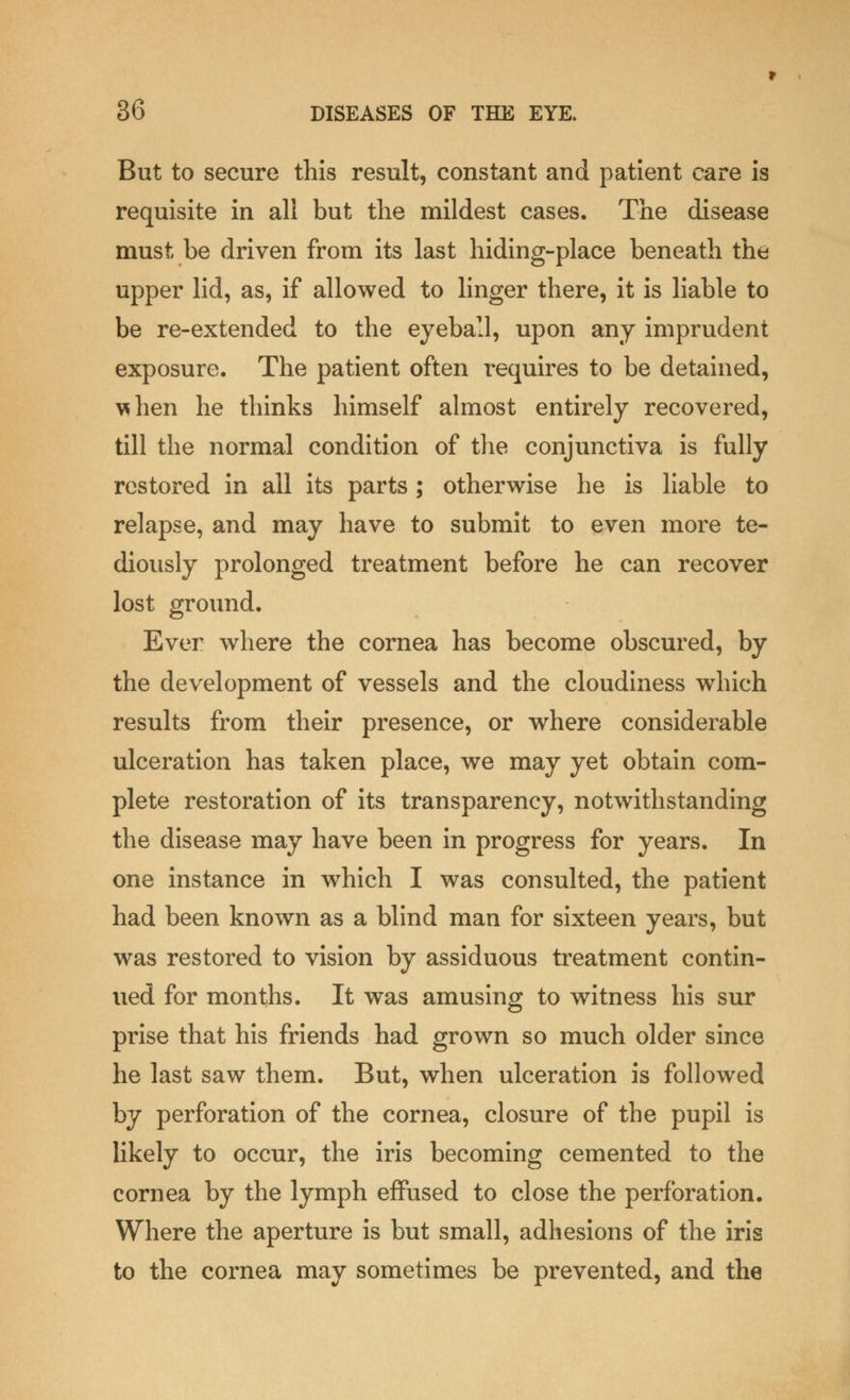 But to secure this result, constant and patient care is requisite in all but the mildest cases. The disease must be driven from its last hiding-place beneath the upper lid, as, if allowed to linger there, it is liable to be re-extended to the eyeball, upon any imprudent exposure. The patient often requires to be detained, \dien he thinks himself almost entirely recovered, till the normal condition of the conjunctiva is fully restored in all its parts ; otherwise he is liable to relapse, and may have to submit to even more te- diously prolonged treatment before he can recover lost ground. Ever where the cornea has become obscured, by the development of vessels and the cloudiness which results from their presence, or where considerable ulceration has taken place, we may yet obtain com- plete restoration of its transparency, notwithstanding the disease may have been in progress for years. In one instance in which I was consulted, the patient had been known as a blind man for sixteen years, but was restored to vision by assiduous treatment contin- ued for months. It was amusing to witness his sur prise that his friends had grown so much older since he last saw them. But, when ulceration is followed by perforation of the cornea, closure of the pupil is likely to occur, the iris becoming cemented to the cornea by the lymph effused to close the perforation. Where the aperture is but small, adhesions of the iris to the cornea may sometimes be prevented, and the