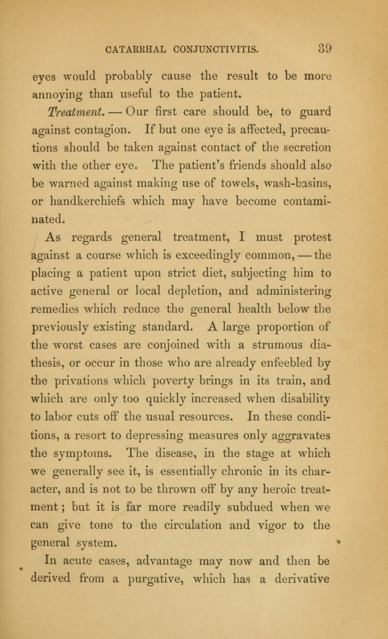 eyes would probably cause the result to be more annoying than useful to the patient. Treatment. — Our first care should be, to guard against contagion. If but one eye is affected, precau- tions should be taken against contact of the secretion with the other eye. The patient's friends should also be warned against making use of towels, wash-basins, or handkerchiefs which may have become contami- nated. As regards general treatment, I must protest against a course which is exceedingly common, — the placing a patient upon strict diet, subjecting him to active general or local depletion, and administering remedies which reduce the general health belowr the previously existing standard. A large proportion of the worst cases are conjoined with a strumous dia- thesis, or occur in those who are already enfeebled by the privations which poverty brings in its train, and which are only too quickly increased when disability to labor cuts off the usual resources. In these condi- tions, a resort to depressing measures only aggravates the symptoms. The disease, in the stage at which we generally see it, is essentially chronic in its char- acter, and is not to be thrown off by any heroic treat- ment ; but it is far more readily subdued when we can give tone to the circulation and vigor to the general system. In acute cases, advantage may now and then be derived from a purgative, which has a derivative