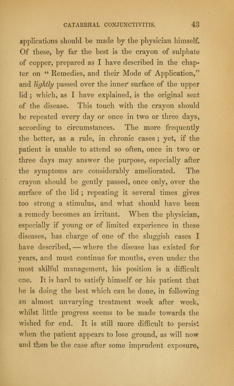 applications should be made by the physician himself. Of these, by far the best is the crayon of sulphate of copper, prepared as I have described in the chap- ter on  Remedies, and their Mode of Application, and lightly passed over the inner surface of the upper lid ; which, as I have explained, is the original seat of the disease. This touch with the crayon should be repeated every day or once in two or three days, according to circumstances. The more frequently the better, as a rule, in chronic cases ; yet, if the patient is unable to attend so often, once in two or three days may answer the purpose, especially after the symptoms are considerably ameliorated. The crayon should be gently passed, once only, over the surface of the lid ; repeating it several times gives too strong a stimulus, and what should have been a remedy becomes an irritant. When the physician, especially if young or of limited experience in these diseases, has charge of one of the sluggish cases I have described, — where the disease has existed for years, and must continue for months, even under the most skilful management, his position is a difficult one. It is hard to satisfy himself or his patient that he is doing the best which can be done, in following an almost unvarying treatment week after week, whilst little progress seems to be made towards the wished for end. It is still more difficult to persist when the patient appears to lose ground, as will now and then be the case after some imprudent exposure,