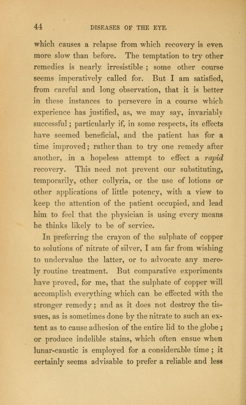 which causes a relapse from which recovery is even more slow than before. The temptation to try other remedies is nearly irresistible ; some other course seems imperatively called for. But I am satisfied, from careful and long observation, that it is better in these instances to persevere in a course which experience has justified, as, we may say, invariablv successful; particularly if, in some respects, its effects have seemed beneficial, and the patient has for a time improved; rather than to try one remedy after another, in a hopeless attempt to effect a rapid recovery. This need not prevent our substituting, temporarily, other collyria, or the use of lotions or other applications of little potency, with a view to keep the attention of the patient occupied, and lead him to feel that the physician is using every means he thinks likely to be of service. In preferring the crayon of the sulphate of copper to solutions of nitrate of silver, I am far from wishing to undervalue the latter, or to advocate any mere- ly routine treatment. But comparative experiments have proved, for me, that the sulphate of copper will accomplish everything which can be effected with the stronger remedy; and as it does not destroy the tis- sues, as is sometimes done by the nitrate to such an ex- tent as to cause adhesion of the entire lid to the globe ; or produce indelible stains, which often ensue when lunar-caustic is employed for a considerable time ; it certainly seems advisable to prefer a reliable and less