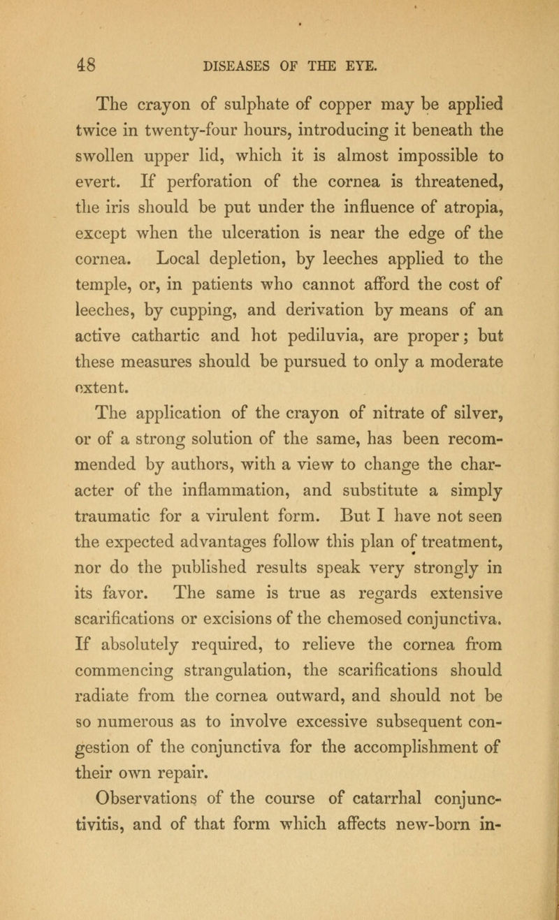 The crayon of sulphate of copper may be applied twice in twenty-four hours, introducing it beneath the swollen upper lid, which it is almost impossible to evert. If perforation of the cornea is threatened, the iris should be put under the influence of atropia, except when the ulceration is near the edge of the cornea. Local depletion, by leeches applied to the temple, or, in patients who cannot afford the cost of leeches, by cupping, and derivation by means of an active cathartic and hot pediluvia, are proper; but these measures should be pursued to only a moderate oxtent. The application of the crayon of nitrate of silver, or of a strong solution of the same, has been recom- mended by authors, with a view to change the char- acter of the inflammation, and substitute a simply traumatic for a virulent form. But I have not seen the expected advantages follow this plan of treatment, nor do the published results speak very strongly in its favor. The same is true as regards extensive scarifications or excisions of the chemosed conjunctiva. If absolutely required, to relieve the cornea from commencing strangulation, the scarifications should radiate from the cornea outward, and should not be so numerous as to involve excessive subsequent con- gestion of the conjunctiva for the accomplishment of their own repair. Observations of the course of catarrhal conjunc- tivitis, and of that form which affects new-born in-