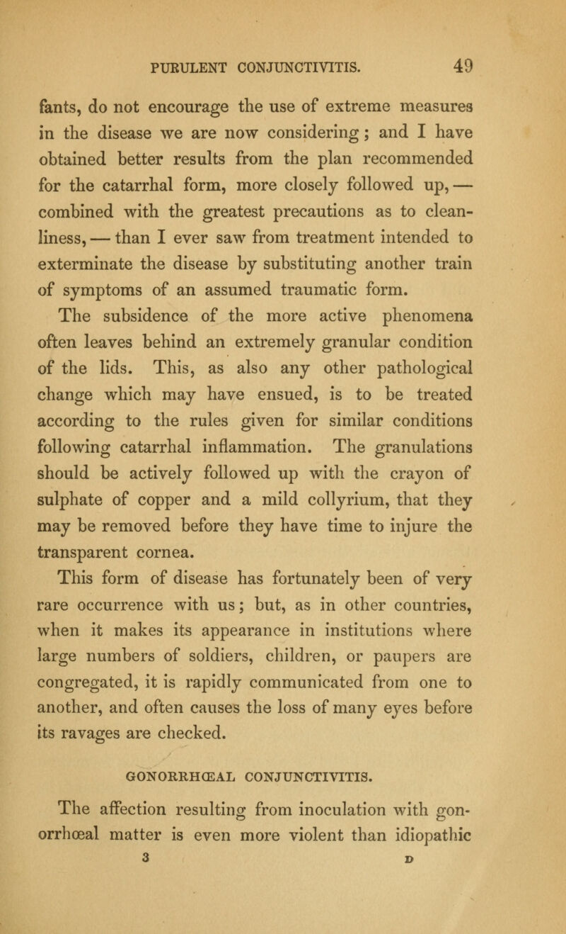 fants, do not encourage the use of extreme measures in the disease we are now considering; and I have obtained better results from the plan recommended for the catarrhal form, more closely followed up,— combined with the greatest precautions as to clean- liness, — than I ever saw from treatment intended to exterminate the disease by substituting another train of symptoms of an assumed traumatic form. The subsidence of the more active phenomena often leaves behind an extremely granular condition of the lids. This, as also any other pathological change which may have ensued, is to be treated according to the rules given for similar conditions following catarrhal inflammation. The granulations should be actively followed up with the crayon of sulphate of copper and a mild collyrium, that they may be removed before they have time to injure the transparent cornea. This form of disease has fortunately been of very rare occurrence with us; but, as in other countries, when it makes its appearance in institutions where large numbers of soldiers, children, or paupers are congregated, it is rapidly communicated from one to another, and often causes the loss of many eyes before its ravages are checked. GONORRHEAL CONJUNCTIVITIS. The affection resulting from inoculation with gon- orrhoeal matter is even more violent than idiopathic 3 D