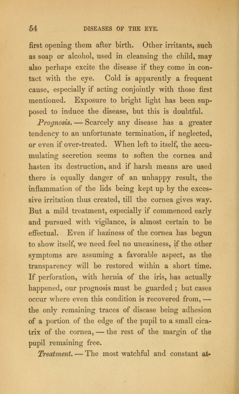 first opening them after birth. Other irritants, such as soap or alcohol, used in cleansing the child, may also perhaps excite the disease if they come in con- tact with the eye. Cold is apparently a frequent cause, especially if acting conjointly with those first mentioned. Exposure to bright light has been sup- posed to induce the disease, but this is doubtful. Prognosis. — Scarcely any disease has a greater tendency to an unfortunate termination, if neglected, or even if over-treated. When left to itself, the accu- mulating secretion seems to soften the cornea and hasten its destruction, and if harsh means are used there is equally danger of an unhappy result, the inflammation of the lids being kept up by the exces- sive irritation thus created, till the cornea gives way. But a mild treatment, especially if commenced early and pursued with vigilance, is almost certain to be effectual. Even if haziness of the cornea has begun to show itself, we need feel no uneasiness, if the other symptoms are assuming a favorable aspect, as the transparency will be restored within a short time. If perforation, with hernia of the iris, has actually happened, our prognosis must be guarded ; but cases occur where even this condition is recovered from, — the only remaining traces of disease being adhesion of a portion of the edge of the pupil to a small cica- trix of the cornea, — the rest of the margin of the pupil remaining free. Treatment. — The most watchful and constant at-