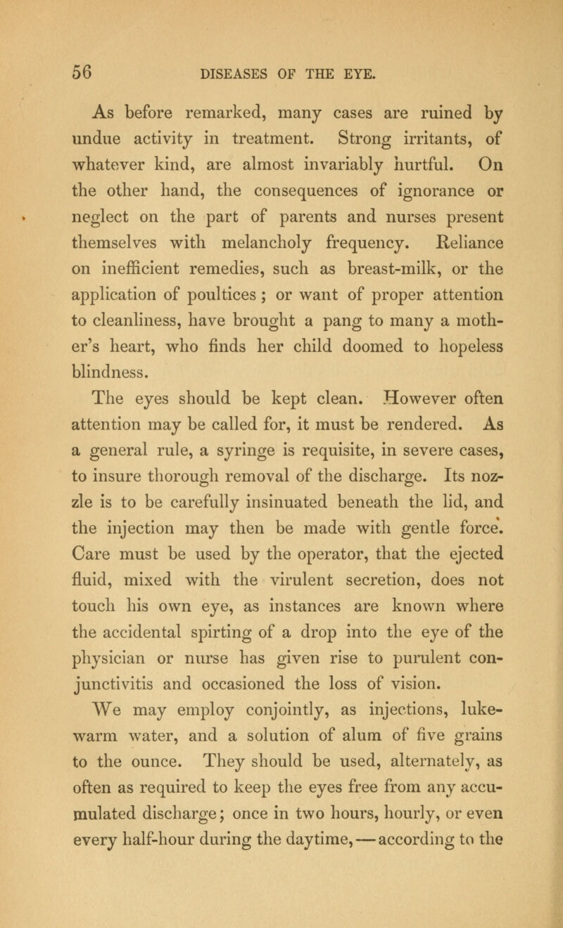 As before remarked, many cases are ruined by undue activity in treatment. Strong irritants, of whatever kind, are almost invariably hurtful. On the other hand, the consequences of ignorance or neglect on the part of parents and nurses present themselves with melancholy frequency. Reliance on inefficient remedies, such as breast-milk, or the application of poultices; or want of proper attention to cleanliness, have brought a pang to many a moth- er's heart, who finds her child doomed to hopeless blindness. The eyes should be kept clean. However often attention may be called for, it must be rendered. As a general rule, a syringe is requisite, in severe cases, to insure thorough removal of the discharge. Its noz- zle is to be carefully insinuated beneath the lid, and the injection may then be made with gentle force. Care must be used by the operator, that the ejected fluid, mixed with the virulent secretion, does not touch his own eye, as instances are known where the accidental spirting of a drop into the eye of the physician or nurse has given rise to purulent con- junctivitis and occasioned the loss of vision. We may employ conjointly, as injections, luke- warm water, and a solution of alum of five grains to the ounce. They should be used, alternately, as often as required to keep the eyes free from any accu- mulated discharge; once in two hours, hourly, or even every half-hour during the daytime, — according to the