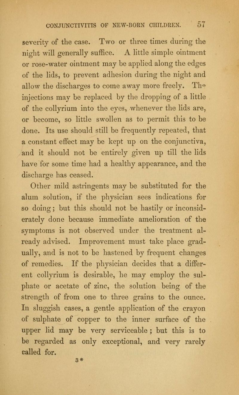 severity of the case. Two or three times during the night will generally suffice. A little simple ointment or rose-water ointment may be applied along the edges of the lids, to prevent adhesion during the night and allow the discharges to come away more freely. Th° injections may be replaced by the dropping of a little of the collyrium into the eyes, whenever the lids are, or become, so little swollen as to permit this to be done. Its use should still be frequently repeated, that a constant effect may be kept up on the conjunctiva, and it should not be entirely given up till the lids have for some time had a healthy appearance, and the discharge has ceased. Other mild astringents may be substituted for the alum solution, if the physician sees indications for so doing; but this should not be hastily or inconsid- erately done because immediate amelioration of the symptoms is not observed under the treatment al- ready advised. Improvement must take place grad- ually, and is not to be hastened by frequent changes of remedies. If the physician decides that a differ- ent collyrium is desirable, he may employ the sul- phate or acetate of zinc, the solution being of the strength of from one to three grains to the ounce. In sluggish cases, a gentle application of the crayon of sulphate of copper to the inner surface of the upper lid may be very serviceable ; but this is to be regarded as only exceptional, and very rarely called for. 3*