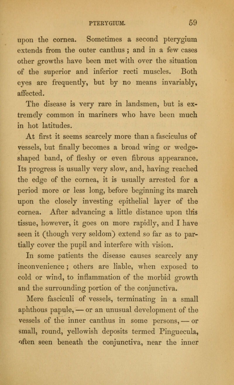 upon the cornea. Sometimes a second pterygium extends from the outer canthus ; and in a few cases other growths have been met with over the situation of the superior and inferior recti muscles. Both eyes are frequently, but by no means invariably, affected. The disease is very rare in landsmen, but is ex- tremely common in mariners who have been much in hot latitudes. At first it seems scarcely more than a fasciculus of vessels, but finally becomes a broad wing or wedge- shaped band, of fleshy or even fibrous appearance. Its progress is usually very slow, and, having reached the edge of the cornea, it is usually arrested for a period more or less long, before beginning its march upon the closely investing epithelial layer of the cornea. After advancing a little distance upon this tissue, however, it goes on more rapidly, and I have seen it (though very seldom) extend so far as to par- tially cover the pupil and interfere with vision. In some patients the disease causes scarcely any inconvenience; others are liable, when exposed to cold or wind, to inflammation of the morbid growth and the surrounding portion of the conjunctiva. Mere fasciculi of vessels, terminating in a small aphthous papule, — or an unusual development of the vessels of the inner canthus in some persons, — or small, round, yellowish deposits termed Pinguecula, often seen beneath the conjunctiva, near the inner