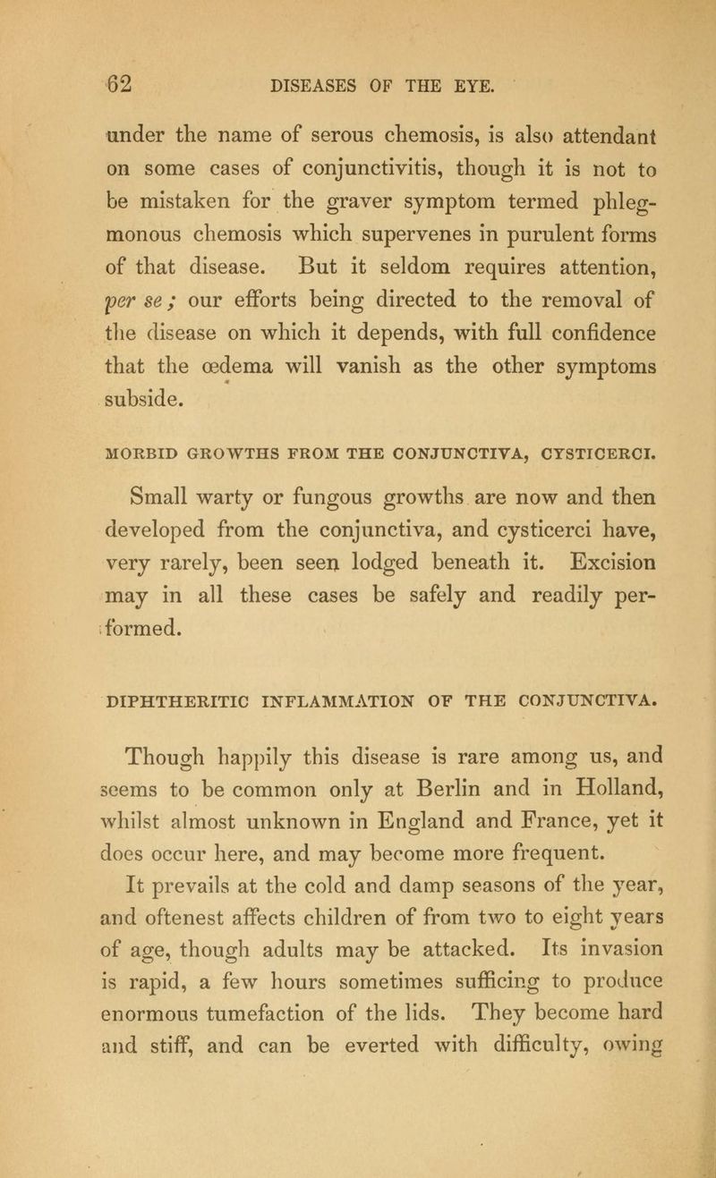 under the name of serous chemosis, is also attendant on some cases of conjunctivitis, though it is not to be mistaken for the graver symptom termed phleg- monous chemosis which supervenes in purulent forms of that disease. But it seldom requires attention, per se; our efforts being directed to the removal of the disease on which it depends, with full confidence that the oedema will vanish as the other symptoms subside. MORBID GROWTHS FROM THE CONJUNCTIVA, CYSTICERCI. Small warty or fungous growths are now and then developed from the conjunctiva, and cysticerci have, very rarely, been seen lodged beneath it. Excision may in all these cases be safely and readily per- formed. DIPHTHERITIC INFLAMMATION OF THE CONJUNCTIVA. Though happily this disease is rare among us, and seems to be common only at Berlin and in Holland, whilst almost unknown in England and Prance, yet it does occur here, and may become more frequent. It prevails at the cold and damp seasons of the year, and oftenest affects children of from two to eight years of age, though adults may be attacked. Its invasion is rapid, a few hours sometimes sufficing to produce enormous tumefaction of the lids. They become hard and stiff, and can be everted with difficulty, owing
