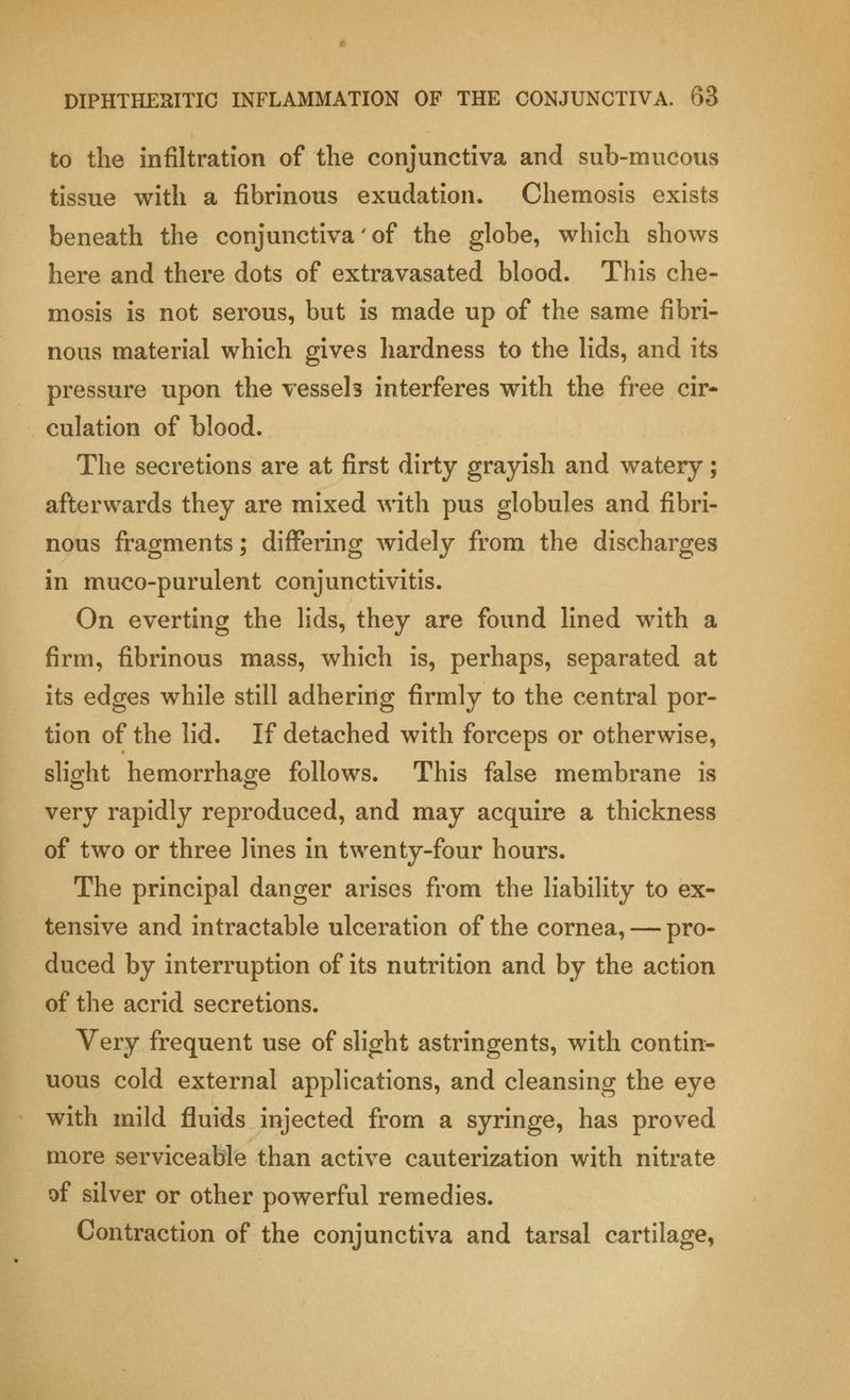 to the infiltration of the conjunctiva and sub-mucous tissue with a fibrinous exudation. Chemosis exists beneath the conjunctiva' of the globe, which shows here and there dots of extravasated blood. This che- mosis is not serous, but is made up of the same fibri- nous material which gives hardness to the lids, and its pressure upon the vessels interferes with the free cir- culation of blood. The secretions are at first dirty grayish and watery; afterwards they are mixed with pus globules and fibri- nous fragments; differing widely from the discharges in muco-purulent conjunctivitis. On everting the lids, they are found lined with a firm, fibrinous mass, which is, perhaps, separated at its edges while still adhering firmly to the central por- tion of the lid. If detached with forceps or otherwise, slight hemorrhage follows. This false membrane is very rapidly reproduced, and may acquire a thickness of two or three lines in twenty-four hours. The principal danger arises from the liability to ex- tensive and intractable ulceration of the cornea, — pro- duced by interruption of its nutrition and by the action of the acrid secretions. Very frequent use of slight astringents, with contin- uous cold external applications, and cleansing the eye with mild fluids injected from a syringe, has proved more serviceable than active cauterization with nitrate of silver or other powerful remedies. Contraction of the conjunctiva and tarsal cartilage,