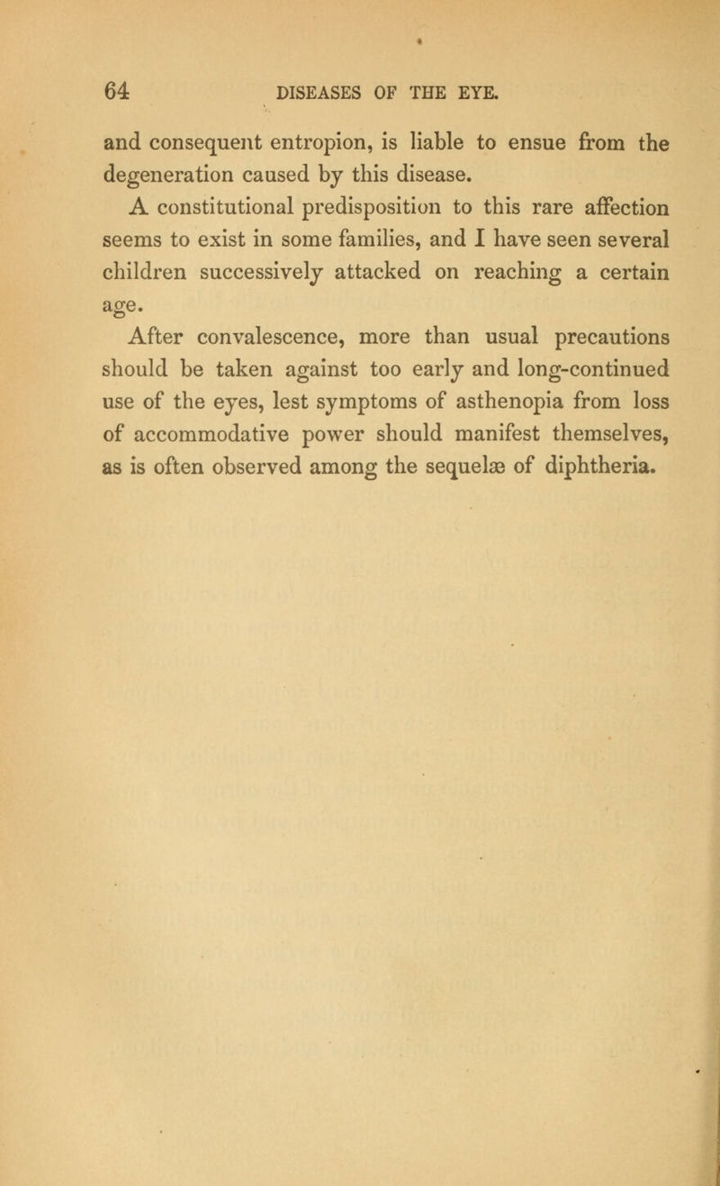 and consequent entropion, is liable to ensue from the degeneration caused by this disease. A constitutional predisposition to this rare affection seems to exist in some families, and I have seen several children successively attacked on reaching a certain age. After convalescence, more than usual precautions should be taken against too early and long-continued use of the eyes, lest symptoms of asthenopia from loss of accommodative power should manifest themselves, as is often observed among the sequelae of diphtheria.