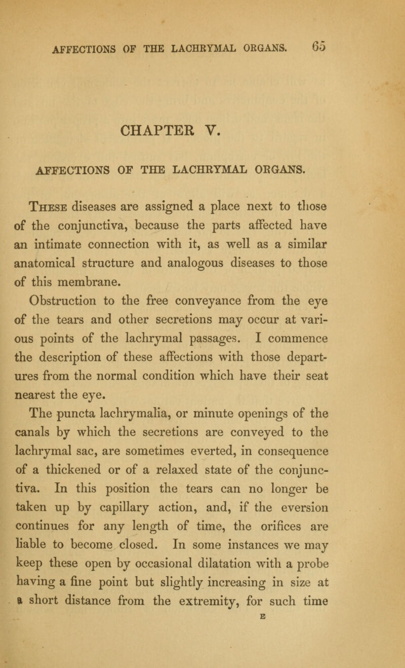 CHAPTER V. AFFECTIONS OF THE LACHKYMAL ORGANS. These diseases are assigned a place next to those of the conjunctiva, because the parts affected have an intimate connection with it, as well as a similar anatomical structure and analogous diseases to those of this membrane. Obstruction to the free conveyance from the eye of the tears and other secretions may occur at vari- ous points of the lachrymal passages. I commence the description of these affections with those depart- ures from the normal condition which have their seat nearest the eye. The puncta lachrymalia, or minute openings of the canals by which the secretions are conveyed to the lachrymal sac, are sometimes everted, in consequence of a thickened or of a relaxed state of the conjunc- tiva. In this position the tears can no longer be taken up by capillary action, and, if the eversion continues for any length of time, the orifices are liable to become closed. In some instances we may keep these open by occasional dilatation with a probe having a fine point but slightly increasing in size at a short distance from the extremity, for such time