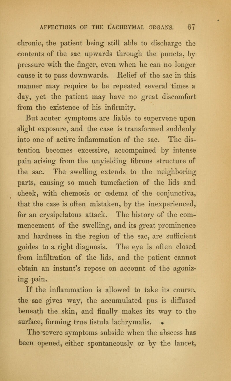chronic, the patient being still able to discharge the contents of the sac upwards through the puncta, by pressure with the finger, even when he can no longer cause it to pass downwards. Relief of the sac in this manner may require to be repeated several times a day, yet the patient may have no great discomfort from the existence of his infirmity. But acuter symptoms are liable to supervene upon slight exposure, and the case is transformed suddenly into one of active inflammation of the sac. The dis- tention becomes excessive, accompained by intense pain arising from the unyielding fibrous structure of the sac. The swelling extends to the neighboring parts, causing so much tumefaction of the lids and cheek, with chemosis or oedema of the conjunctiva, that the case is often mistaken, by the inexperienced, for an erysipelatous attack. The history of the com- mencement of the swelling, and its great prominence and hardness in the region of the sac, are sufficient guides to a right diagnosis. The eye is often closed from infiltration of the lids, and the patient cannot obtain an instant's repose on account of the agoniz- ing pain. If the inflammation is allowed to take its courso, the sac gives way, the accumulated pus is diffused beneath the skin, and finally makes its way to the surface, forming true fistula lachrymalis. ♦ The -severe symptoms subside when the abscess has been opened, either spontaneously or by the lancet,