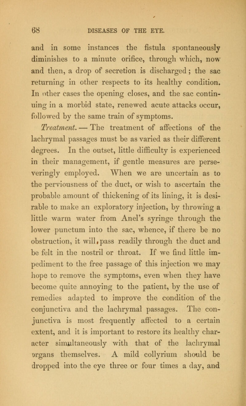 and in some instances the fistula spontaneously diminishes to a minute orifice, through which, now and then, a drop of secretion is discharged; the sac returning in other respects to its healthy condition. In other cases the opening closes, and the sac contin- uing in a morbid state, renewed acute attacks occur, followed by the same train of symptoms. Treatment. — The treatment of affections of the lachrymal passages must be as varied as their different degrees. In the outset, little difficulty is experienced in their management, if gentle measures are perse- veringly employed. When we are uncertain as to the perviousness of the duct, or wish to ascertain the probable amount of thickening of its lining, it is desi- rable to make an exploratory injection, by throwing a little warm water from Anel's syringe through the lower punctum into the sac, whence, if there be no obstruction, it will # pass readily through the duct and be felt in the nostril or throat. If we find little im- pediment to the free passage of this injection we may hope to remove the symptoms, even when they have become quite annoying to the patient, by the use of remedies adapted to improve the condition of the conjunctiva and the lachrymal passages. The con- junctiva is most frequently affected to a certain extent, and it is important to restore its healthy char- acter simultaneously with that of the lachrymal organs themselves. A mild collyrium should be dropped into the eye three or four times a day, and