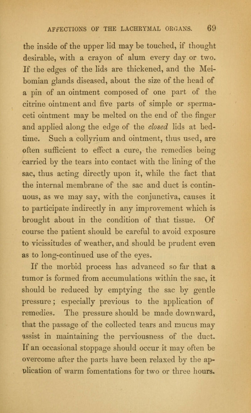 the inside of the upper lid may be touched, if thought desirable, with a crayon of alum every day or two. If the edges of the lids are thickened, and the Mei- bomian glands diseased, about the size of the head of a pin of an ointment composed of one part of the citrine ointment and five parts of simple or sperma- ceti ointment may be melted on the end of the finger and applied along the edge of the closed lids at bed- time. Such a collyrium and ointment, thus used, are often sufficient to effect a cure, the remedies being carried by the tears into contact with the lining of the sac, thus acting directly upon it, while the fact that the internal membrane of the sac and duct is contin- uous, as we may say, with the conjunctiva, causes it to participate indirectly in any improvement which is brought about in the condition of that tissue. Of course the patient should be careful to avoid exposure to vicissitudes of weather, and should be prudent even as to long-continued use of the eyes. If the morbid process has advanced so far that a tumor is formed from accumulations within the sac, it should be reduced by emptying the sac by gentle pressure; especially previous to the application of remedies. The pressure should be made downward, that the passage of the collected tears and mucus may assist in maintaining the perviousness of the duct. If an occasional stoppage should occur it may often be overcome after the parts have been relaxed by the ap- plication of warm fomentations for two or three hours.