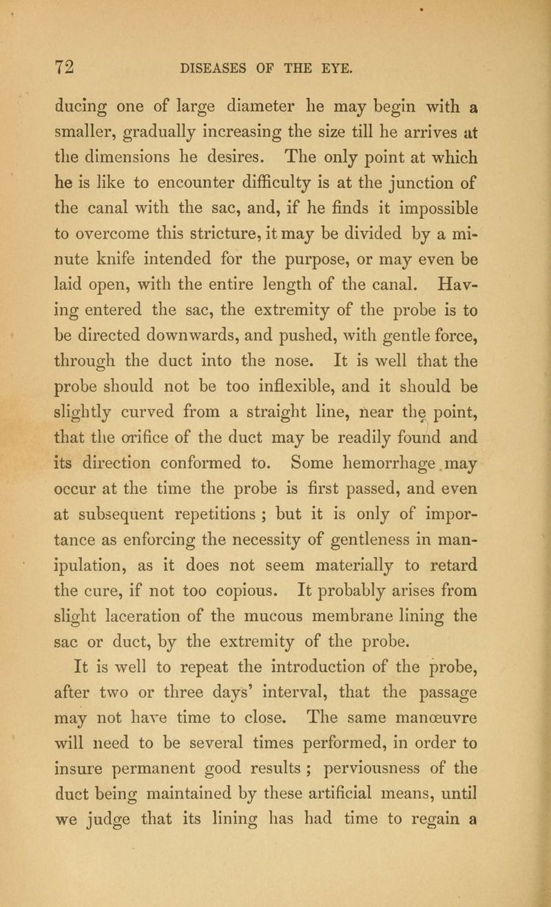 ducing one of large diameter he may begin with a smaller, gradually increasing the size till he arrives at the dimensions he desires. The only point at which he is like to encounter difficulty is at the junction of the canal with the sac, and, if he finds it impossible to overcome this stricture, it may be divided by a mi- nute knife intended for the purpose, or may even be laid open, with the entire length of the canal. Hav- ing entered the sac, the extremity of the probe is to be directed downwards, and pushed, with gentle force, through the duct into the nose. It is well that the probe should not be too inflexible, and it should be slightly curved from a straight line, near the point, that the orifice of the duct may be readily found and its direction conformed to. Some hemorrhage may occur at the time the probe is first passed, and even at subsequent repetitions ; but it is only of impor- tance as enforcing the necessity of gentleness in man- ipulation, as it does not seem materially to retard the cure, if not too copious. It probably arises from slight laceration of the mucous membrane lining the sac or duct, by the extremity of the probe. It is well to repeat the introduction of the probe, after two or three days' interval, that the passage may not have time to close. The same manoeuvre will need to be several times performed, in order to insure permanent good results ; perviousness of the duct being maintained by these artificial means, until we judge that its lining has had time to regain a