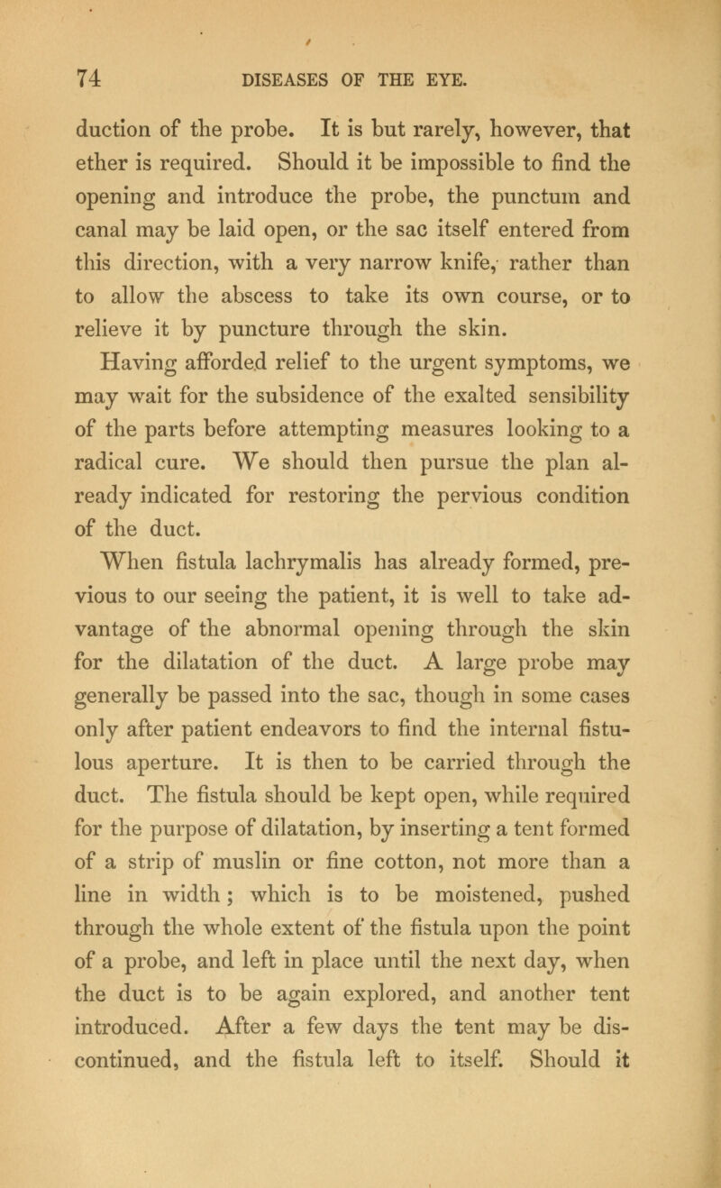 duction of the probe. It is but rarely, however, that ether is required. Should it be impossible to find the opening and introduce the probe, the punctum and canal may be laid open, or the sac itself entered from this direction, with a very narrow knife, rather than to allow the abscess to take its own course, or to relieve it by puncture through the skin. Having afforded relief to the urgent symptoms, we may wrait for the subsidence of the exalted sensibility of the parts before attempting measures looking to a radical cure. We should then pursue the plan al- ready indicated for restoring the pervious condition of the duct. When fistula lachrymalis has already formed, pre- vious to our seeing the patient, it is well to take ad- vantage of the abnormal opening through the skin for the dilatation of the duct. A large probe may generally be passed into the sac, though in some cases only after patient endeavors to find the internal fistu- lous aperture. It is then to be carried through the duct. The fistula should be kept open, while required for the purpose of dilatation, by inserting a tent formed of a strip of muslin or fine cotton, not more than a line in width; which is to be moistened, pushed through the whole extent of the fistula upon the point of a probe, and left in place until the next day, when the duct is to be again explored, and another tent introduced. After a few days the tent may be dis- continued, and the fistula left to itself. Should it