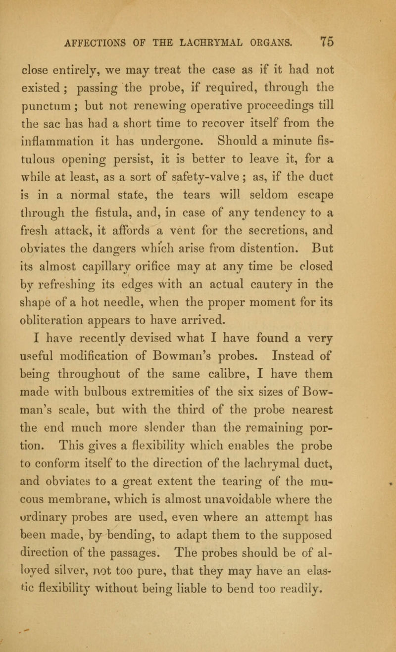 close entirely, we may treat the case as if it had not existed; passing the probe, if required, through the punctum; but not renewing operative proceedings till the sac has had a short time to recover itself from the inflammation it has undergone. Should a minute fis- tulous opening persist, it is better to leave it, for a while at least, as a sort of safety-valve; as, if the duct is in a normal state, the tears will seldom escape through the fistula, and, in case of any tendency to a fresh attack, it affords a vent for the secretions, and obviates the dangers which arise from distention. But its almost capillary orifice may at any time be closed by refreshing its edges with an actual cautery in the shape of a hot needle, when the proper moment for its obliteration appears to have arrived. I have recently devised what I have found a very useful modification of Bowman's probes. Instead of being throughout of the same calibre, I have them made with bulbous extremities of the six sizes of Bow- man's scale, but with the third of the probe nearest the end much more slender than the remaining por- tion. This gives a flexibility which enables the probe to conform itself to the direction of the lachrymal duct, and obviates to a great extent the tearing of the mu- cous membrane, which is almost unavoidable w^here the ordinary probes are used, even where an attempt has been made, by bending, to adapt them to the supposed direction of the passages. The probes should be of al- loyed silver, not too pure, that they may have an elas- tic flexibility without being liable to bend too readily.