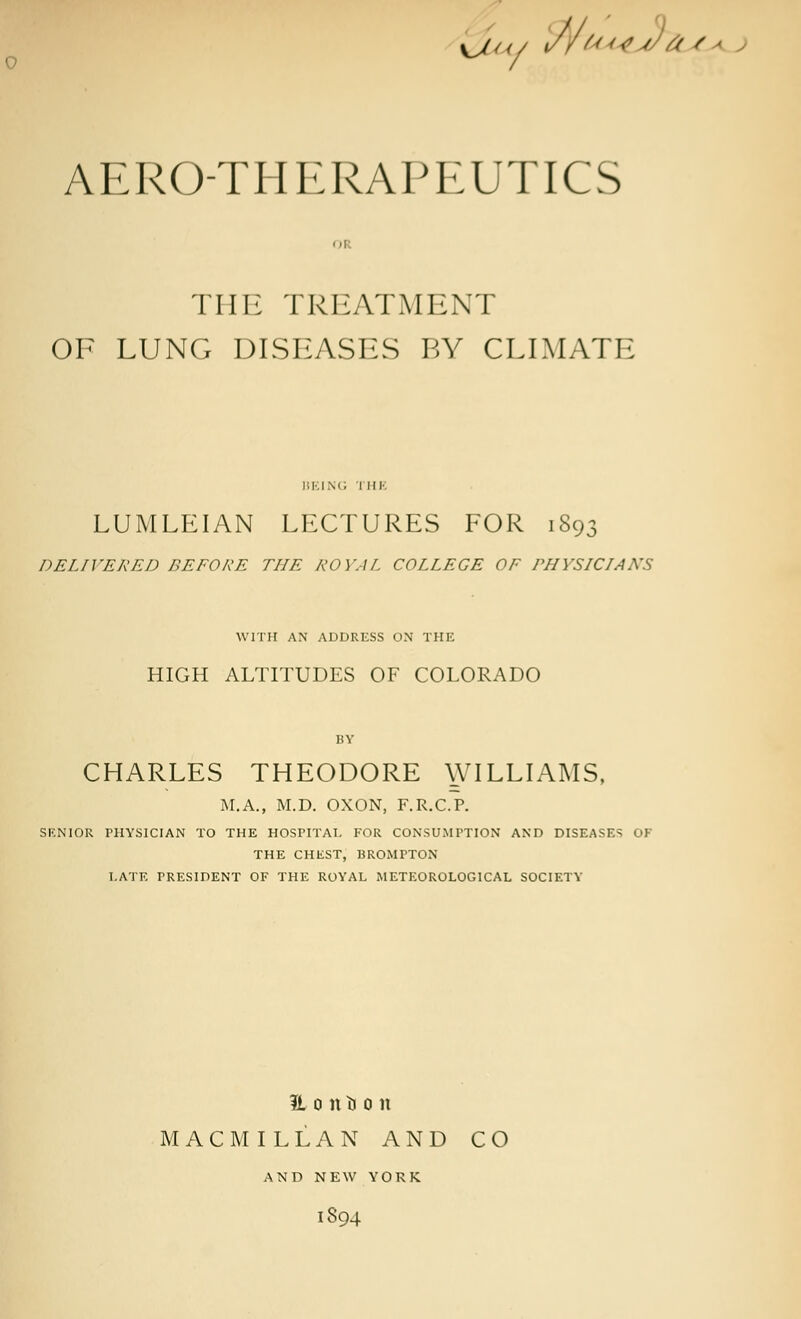 ^J t (/ <///' <<> v/' // t ■ AERO-THERAPEUTICS THE TREATMENT OF LUNG DISEASES BY CLIMATE BEING I HE LUMLEIAN LECTURES FOR 1893 DELIVERED BEFORE THE ROYAL COLLEGE OF PHYSICIANS WITH AN ADDRESS ON THE HIGH ALTITUDES OF COLORADO CHARLES THEODORE \\TLLIAMS, M.A., M.D. OXON, F.R.C.P. SENIOR PHYSICIAN TO THE HOSPITAL FOR CONSUMPTION AND DISEASES OF THE CHEST, BROMPTON LATE PRESIDENT OF THE ROYAL METEOROLOGICAL SOCIETY IL 0 n u 0 n MACMILLAN AND CO AND NEW YORK 1894