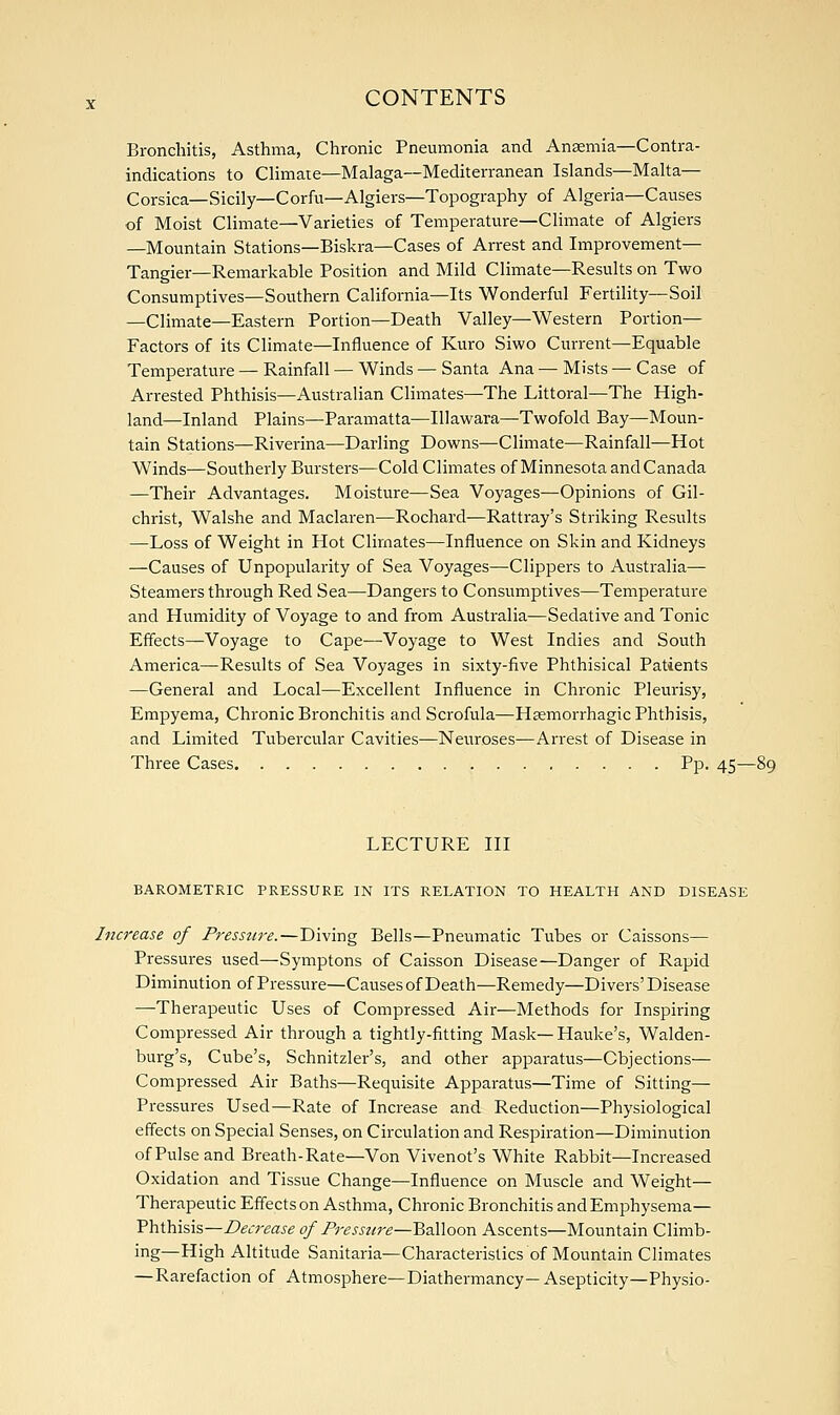 Bronchitis, Asthma, Chronic Pneumonia and Anaemia—Contra- indications to Climate—Malaga—Mediterranean Islands—Malta— Corsica—Sicily—Corfu—Algiers—Topography of Algeria—Causes of Moist Climate—Varieties of Temperature—Climate of Algiers —Mountain Stations—Biskra—Cases of Arrest and Improvement— Tangier—Remarkable Position and Mild Climate—Results on Two Consumptives—Southern California—Its Wonderful Fertility—Soil —Climate—Eastern Portion—Death Valley—Western Portion— Factors of its Climate—Influence of Kuro Siwo Current—Equable Temperature — Rainfall — Winds — Santa Ana — Mists — Case of Arrested Phthisis—Australian Climates—The Littoral—The High- land—Inland Plains—Paramatta—Illawara—Twofold Bay—Moun- tain Stations—Riverina—Darling Downs—Climate—Rainfall—Hot Winds—Southerly Bursters—Cold Climates of Minnesota and Canada —Their Advantages. Moisture—Sea Voyages—Opinions of Gil- christ, Walshe and Maclaren—Rochard—Rattray's Striking Results —Loss of Weight in Hot Climates—Influence on Skin and Kidneys —Causes of Unpopularity of Sea Voyages—Clippers to Australia— Steamers through Red Sea—Dangers to Consumptives—Temperature and Humidity of Voyage to and from Australia—Sedative and Tonic Effects—Voyage to Cape—Voyage to West Indies and South America—Results of Sea Voyages in sixty-five Phthisical Patients —General and Local—Excellent Influence in Chronic Pleurisy, Empyema, Chronic Bronchitis and Scrofula—Hasmorrhagic Phthisis, and Limited Tubercular Cavities—Neuroses—Arrest of Disease in Three Cases Pp. 45- LECTURE III BAROMETRIC PRESSURE IN ITS RELATION TO HEALTH AND DISEASE Increase of Pressure.—Diving Bells—Pneumatic Tubes or Caissons— Pressures used—Symptons of Caisson Disease—Danger of Rapid Diminution of Pressure—Causes of Death—Remedy—Divers'Disease —Therapeutic Uses of Compressed Air—Methods for Inspiring Compressed Air through a tightly-fitting Mask—Hauke's, Walden- burg's, Cube's, Schnitzler's, and other apparatus—Objections— Compressed Air Baths—Requisite Apparatus—Time of Sitting— Pressures Used—Rate of Increase and Reduction—Physiological effects on Special Senses, on Circulation and Respiration—Diminution of Pulse and Breath-Rate—Von Vivenot's White Rabbit—Increased Oxidation and Tissue Change—Influence on Muscle and Weight— Therapeutic Effects on Asthma, Chronic Bronchitis and Emphysema- Phthisis— Decrease of Pressure—Balloon Ascents—Mountain Climb- ing—High Altitude Sanitaria—Characteristics of Mountain Climates —Rarefaction of Atmosphere—Diathermancy—Asepticity—Physio-