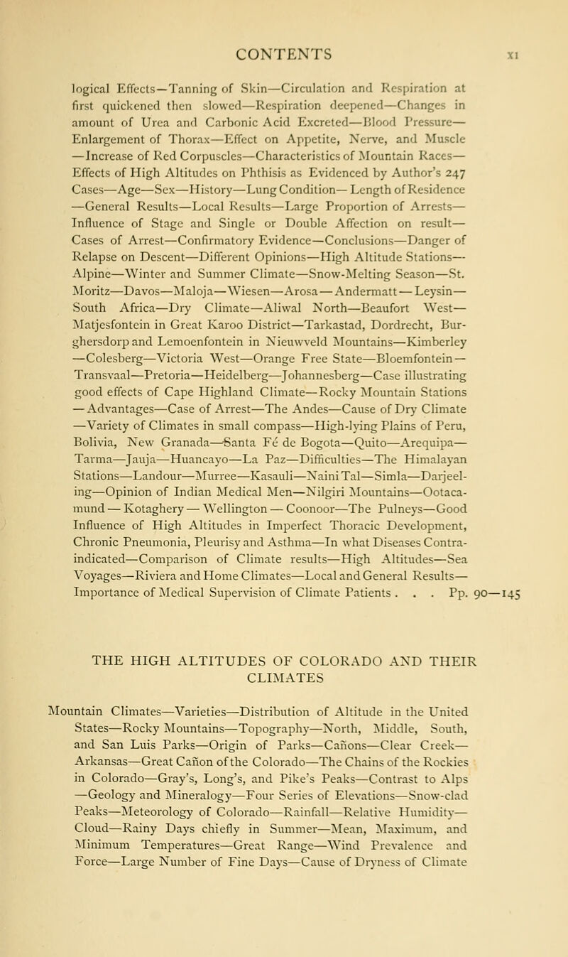 logical Effects —Tanning of Skin—Circulation and Respiration at first quickened then slowed—Respiration deepened—Changes in amount of Urea and Carbonic Acid Excreted—Blood Pressure— Enlargement of Thorax—Effect on Appetite, Nerve, and Muscle —Increase of Red Corpuscles—Characteristics of Mountain Races— Effects of High Altitudes on Phthisis as Evidenced by Author's 247 Cases—Age—Sex—History—Lung Condition— Length of Residence —General Results—Local Results—Large Proportion of Arrests— Influence of Stage and Single or Double Affection on result— Cases of Arrest—Confirmatory Evidence—Conclusions—Danger of Relapse on Descent—Different Opinions—High Altitude Stations— Alpine—Winter and Summer Climate—Snow-Melting Season—St. Moritz—Davos—Maloja—Wiesen—Arosa — Andermatt — Leysin— South Africa—Dry Climate—Aliwal North—Beaufort West— Matjesfontein in Great Karoo District—Tarkastad, Dordrecht, Bur- ghersdorp and Lemoenfontein in Nieuwveld Mountains—Kimberley —Colesberg—Victoria West—Orange Free State—Bloemfontein — Transvaal—Pretoria—Heidelberg—Johannesberg—Case illustrating good effects of Cape Highland Climate—Rocky Mountain Stations — Advantages—Case of Arrest—The Andes—Cause of Dry Climate —Variety of Climates in small compass—High-lying Plains of Peru, Bolivia, New Granada—Santa Fe de Bogota—Quito—Arequipa— Tarma—Jauja—Huancayo—La Paz—Difficulties—The Himalayan Stations—Landour—Murree—Kasauli—NainiTal—Simla—Darjeel- ing—Opinion of Indian Medical Men—Nilgiri Mountains—Ootaca- mund — Kotaghery — Wellington — Coonoor—The Pulneys—Good Influence of High Altitudes in Imperfect Thoracic Development, Chronic Pneumonia, Pleurisy and Asthma—In what Diseases Contra- indicated—Comparison of Climate results—High Altitudes—Sea Voyages—Riviera and Home Climates—Local and General Results— Importance of Medical Supervision of Climate Patients . . . Pp.90—145 THE HIGH ALTITUDES OF COLORADO AND THEIR CLIMATES Mountain Climates—Varieties—Distribution of Altitude in the United States—Rocky Mountains—Topography—North, Middle, South, and San Luis Parks—Origin of Parks—Canons—Clear Creek— Arkansas—Great Canon of the Colorado—The Chains of the Rockies in Colorado—Gray's, Long's, and Pike's Peaks—Contrast to Alps —Geology and Mineralogy—Four Series of Elevations—Snow-clad Peaks—Meteorology of Colorado—Rainfall—Relative Humidity— Cloud—Rainy Days chiefly in Summer—Mean, Maximum, and Minimum Temperatures—Great Range—Wind Prevalence and Force—Large Number of Fine Days—Cause of Dryness of Climate
