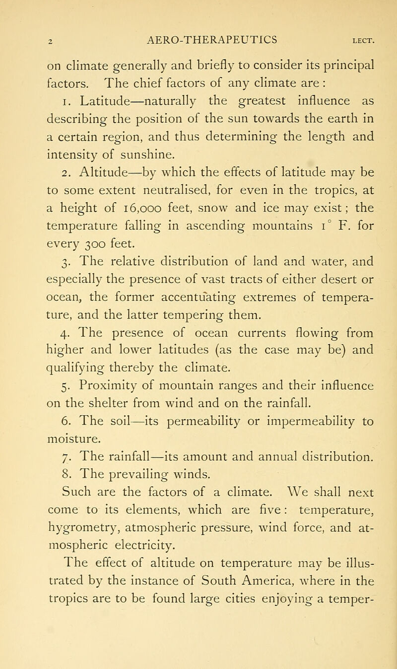 on climate generally and briefly to consider its principal factors. The chief factors of any climate are : i. Latitude—naturally the greatest influence as describing the position of the sun towards the earth in a certain region, and thus determining the length and intensity of sunshine. 2. Altitude—by which the effects of latitude may be to some extent neutralised, for even in the tropics, at a height of 16,000 feet, snow and ice may exist; the temperature falling in ascending mountains i° F. for every 300 feet. 3. The relative distribution of land and water, and especially the presence of vast tracts of either desert or ocean, the former accentuating extremes of tempera- ture, and the latter tempering them. 4. The presence of ocean currents flowing from higher and lower latitudes (as the case may be) and qualifying thereby the climate. 5. Proximity of mountain ranges and their influence on the shelter from wind and on the rainfall. 6. The soil—its permeability or impermeability to moisture. 7. The rainfall—its amount and annual distribution. 8. The prevailing winds. Such are the factors of a climate. We shall next come to its elements, which are five: temperature, hygrometry, atmospheric pressure, wind force, and at- mospheric electricity. The effect of altitude on temperature may be illus- trated by the instance of South America, where in the tropics are to be found large cities enjoying a temper-