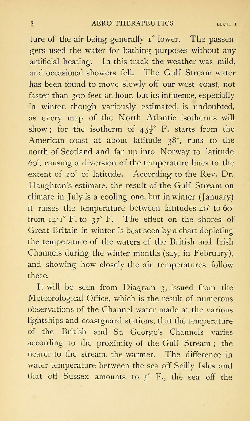 ture of the air being generally i° lower. The passen- gers used the water for bathing purposes without any artificial heating. In this track the weather was mild, and occasional showers fell. The Gulf Stream water has been found to move slowly off our west coast, not faster than 300 feet an hour, but its influence, especially in winter, though variously estimated, is undoubted, as every map of the North Atlantic isotherms will show ; for the isotherm of 45J0 F. starts from the American coast at about latitude 38°, runs to the north of Scotland and far up into Norway to latitude 6o°, causing a diversion of the temperature lines to the extent of 20° of latitude. According to the Rev. Dr. Haughton's estimate, the result of the Gulf Stream on climate in July is a cooling one, but in winter (January) it raises the temperature between latitudes 40° to 6o° from i4#i° F. to 3J0 F. The effect on the shores of Great Britain in winter is best seen by a chart depicting the temperature of the waters of the British and Irish Channels during the winter months (say, in February), and showing how closely the air temperatures follow these. It will be seen from Diagram 3, issued from the Meteorological Office, which is the result of numerous observations of the Channel water made at the various lightships and coastguard stations, that the temperature of the British and St. George's Channels varies according to the proximity of the Gulf Stream ; the nearer to the stream, the warmer. The difference in water temperature between the sea off Scilly Isles and that off Sussex amounts to 50 F., the sea off the