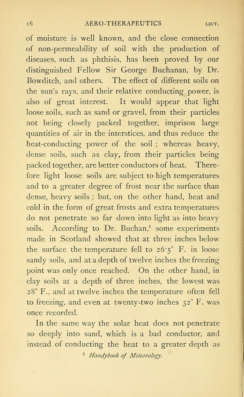 of moisture is well known, and the close connection of non-permeability of soil with the production of diseases, such as phthisis, has been proved by our distinguished Fellow Sir George Buchanan, by Dr. Bowditch, and others. The effect of different soils on the sun's rays, and their relative conducting power, is also of great interest. It would appear that light loose soils, such as sand or gravel, from their particles not being closely packed together, imprison large quantities of air in the interstices, and thus reduce the heat-conducting power of the soil ; whereas heavy, dense soils, such as clay, from their particles being packed together, are better conductors of heat. There- fore light loose soils are subject to high temperatures and to a greater degree of frost near the surface than dense, heavy soils ; but, on the other hand, heat and cold in the form of great frosts and extra temperatures do not penetrate so far down into light as into heavy soils. According to Dr. Buchan,1 some experiments made in Scotland showed that at three inches below the surface the temperature fell to 26*5° F. in loose sandy soils, and at a depth of twelve inches the freezing point was only once reached. On the other hand, in clay soils at a depth of three inches, the lowest was 280 F., and at twelve inches the temperature often fell to freezing, and even at twenty-two inches 320 F. was once recorded. In the same way the solar heat does not penetrate so deeply into sand, which is a bad conductor, and instead of conducting the heat to a greater depth as