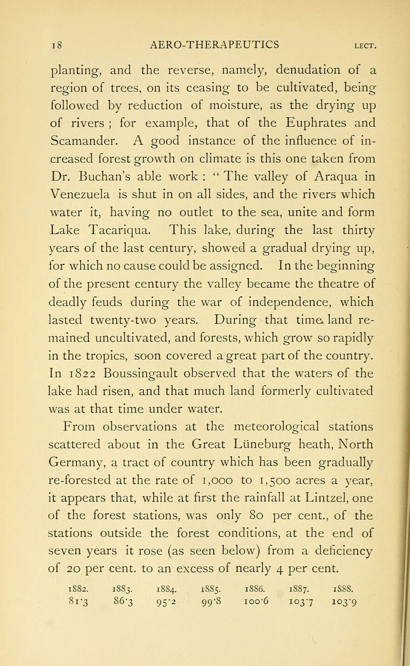 planting, and the reverse, namely, denudation of a region of trees, on its ceasing to be cultivated, being followed by reduction of moisture, as the drying up of rivers ; for example, that of the Euphrates and Scamander. A good instance of the influence of in- creased forest growth on climate is this one taken from Dr. Buchan's able work :  The valley of Araqua in Venezuela is shut in on all sides, and the rivers which water it, having no outlet to the sea, unite and form Lake Tacariqua. This lake, during the last thirty years of the last century, showed a gradual drying up, for which no cause could be assigned. In the beginning of the present century the valley became the theatre of deadly feuds during the war of independence, which lasted twenty-two years. During that time, land re- mained uncultivated, and forests, which grow so rapidly in the tropics, soon covered a great part of the country. In 1822 Boussingault observed that the waters of the lake had risen, and that much land formerly cultivated was at that time under water. From observations at the meteorological stations scattered about in the Great Liineburg heath, North Germany, a tract of country which has been gradually re-forested at the rate of 1,000 to 1,500 acres a year, it appears that, while at first the rainfall at Lintzel, one of the forest stations, was only 80 per cent., of the stations outside the forest conditions, at the end of seven years it rose (as seen below) from a deficiency of 20 per cent, to an excess of nearly 4 per cent. 1882. 1883. 18S4. 1885. 1886. 1887. iSSS. 81-3 86-3 952 99-8 ioo'6 1037 103-9