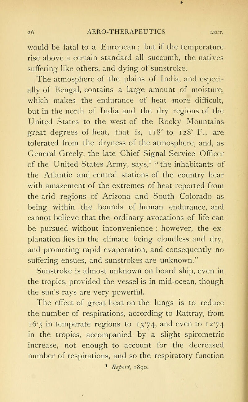 would be fatal to a European ; but if the temperature rise above a certain standard all succumb, the natives suffering like others, and dying of sunstroke. The atmosphere of the plains of India, and especi- ally of Bengal, contains a large amount of moisture, which makes the endurance of heat more difficult, but in the north of India and the dry regions of the United States to the west of the Rocky Mountains great degrees of heat, that is, n8° to 1280 F., are tolerated from the dryness of the atmosphere, and, as General Greely, the late Chief Signal Service Officer of the United States Army, says,1 the inhabitants of the Atlantic and central stations of the country hear with amazement of the extremes of heat reported from the arid regions of Arizona and South Colorado as being within the bounds of human endurance, and cannot believe that the ordinary avocations of life can be pursued without inconvenience ; however, the ex- planation lies in the climate being cloudless and dry, and promoting rapid evaporation, and consequently no suffering ensues, and sunstrokes are unknown. Sunstroke is almost unknown on board ship, even in the tropics, provided the vessel is in mid-ocean, though the sun's rays are very powerful. The effect of great heat on the lungs is to reduce the number of respirations, according to Rattray, from i6'5 in temperate regions to 1374, and even to 1274 in the tropics, accompanied by a slight spirometric increase, not enough to account for the decreased number of respirations, and so the respiratory function 1 Report, 1890.