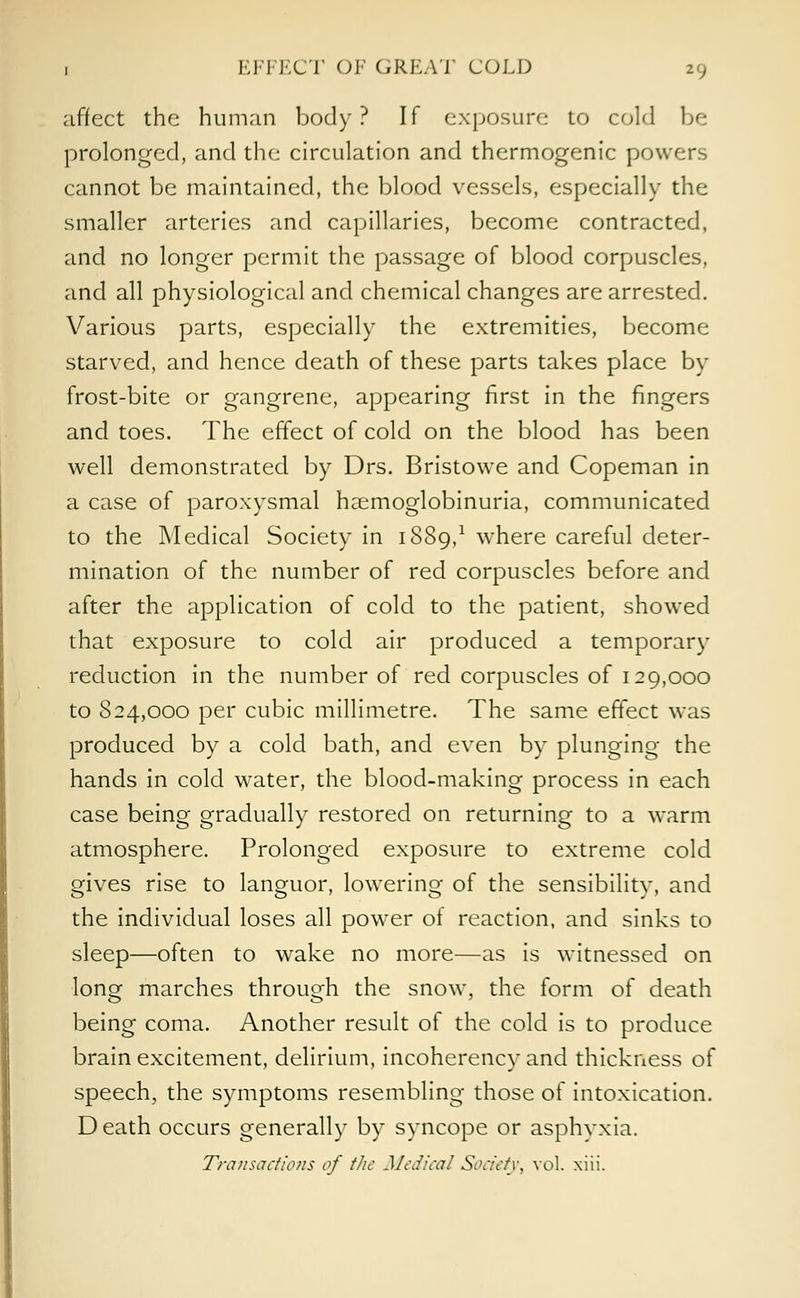 affect the human body? If exposure to cold be prolonged, and the circulation and thermogenic power.-, cannot be maintained, the blood vessels, especially the smaller arteries and capillaries, become contracted, and no longer permit the passage of blood corpuscles, and all physiological and chemical changes are arrested. Various parts, especially the extremities, become starved, and hence death of these parts takes place by frost-bite or gangrene, appearing first in the fingers and toes. The effect of cold on the blood has been well demonstrated by Drs. Bristowe and Copeman in a case of paroxysmal hemoglobinuria, communicated to the Medical Society in 1SS9,1 w^here careful deter- mination of the number of red corpuscles before and after the application of cold to the patient, showed that exposure to cold air produced a temporary reduction in the number of red corpuscles of 129,000 to 824,000 per cubic millimetre. The same effect was produced by a cold bath, and even by plunging the hands in cold water, the blood-making process in each case being gradually restored on returning to a warm atmosphere. Prolonged exposure to extreme cold gives rise to languor, lowering of the sensibility, and the individual loses all powTer ot reaction, and sinks to sleep—often to wake no more—as is witnessed on long marches through the snow, the form of death being coma. Another result of the cold is to produce brain excitement, delirium, incoherency and thickness of speech, the symptoms resembling those of intoxication. D eath occurs generally by syncope or asphyxia. Transactions of the Medical Society, vol. xiii.