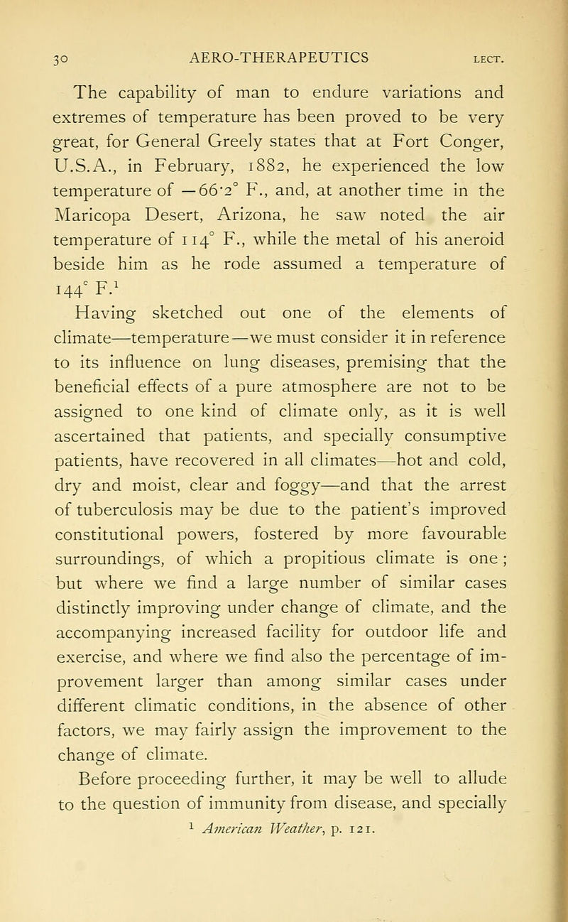 The capability of man to endure variations and extremes of temperature has been proved to be very great, for General Greely states that at Fort Conger, U.S.A., in February, 1882, he experienced the low temperature of — 662° F., and, at another time in the Maricopa Desert, Arizona, he saw noted the air temperature of 1140 F., while the metal of his aneroid beside him as he rode assumed a temperature of 144° F.1 Having sketched out one of the elements of climate—temperature—we must consider it in reference to its influence on lung diseases, premising that the beneficial effects of a pure atmosphere are not to be assigned to one kind of climate only, as it is well ascertained that patients, and specially consumptive patients, have recovered in all climates—hot and cold, dry and moist, clear and foggy—and that the arrest of tuberculosis may be due to the patient's improved constitutional powers, fostered by more favourable surroundings, of which a propitious climate is one; but where we find a large number of similar cases distinctly improving under change of climate, and the accompanying increased facility for outdoor life and exercise, and where we find also the percentage of im- provement larger than among similar cases under different climatic conditions, in the absence of other factors, we may fairly assign the improvement to the change of climate. Before proceeding further, it may be well to allude to the question of immunity from disease, and specially