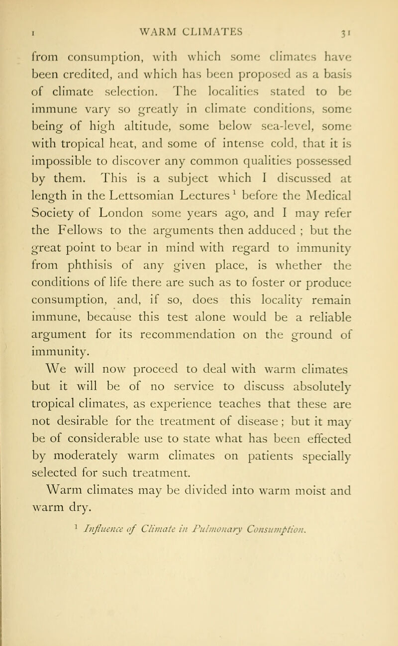 from consumption, with which some climates have been credited, and which has been proposed as a basis of climate selection. The localities stated to be immune vary so greatly in climate conditions, some being of high altitude, some below sea-level, some with tropical heat, and some of intense cold, that it is impossible to discover any common qualities possessed by them. This is a subject which I discussed at length in the Lettsomian Lectures1 before the Medical Society of London some years ago, and I may refer the Fellows to the arguments then adduced ; but the great point to bear in mind with regard to immunity from phthisis of any given place, is whether the conditions of life there are such as to foster or produce consumption, and, if so, does this locality remain immune, because this test alone would be a reliable argument for its recommendation on the ground of immunity. We will now proceed to deal with warm climates but it will be of no service to discuss absolutely tropical climates, as experience teaches that these are not desirable for the treatment of disease; but it may- be of considerable use to state what has been effected by moderately warm climates on patients specially selected for such treatment. Warm climates may be divided into warm moist and warm dry. 1 Influence of Climate in Pulmonary Consumption.