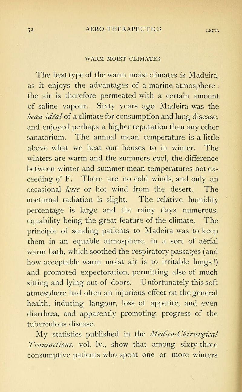 WARM MOIST CLIMATES The best type of the warm moist climates is Madeira, as it enjoys the advantages of a marine atmosphere : the air is therefore permeated with a certain amount of saline vapour. Sixty years ago Madeira was the beau iddalof a climate for consumption and lung disease, and enjoyed perhaps a higher reputation than any other sanatorium. The annual mean temperature is a little above what we heat our houses to in winter. The winters are warm and the summers cool, the difference between winter and summer mean temperatures not ex- ceeding 90 F. There are no cold winds, and only an occasional leste or hot wind from the desert. The nocturnal radiation is slight. The relative humidity percentage is large and the rainy days numerous, equability being the great feature of the climate. The principle of sending patients to Madeira was to keep them in an equable atmosphere, in a sort of aerial warm bath, which soothed the respiratory passages (and how acceptable warm moist air is to irritable lungs!) and promoted expectoration, permitting also of much sitting and lying out of doors. Unfortunately this soft atmosphere had often an injurious effect on the general health, inducing langour, loss of appetite, and even diarrhoea, and apparently promoting progress of the tuberculous disease. My statistics published in the Medico-Chirurgical Transactions, vol. lv., show that among sixty-three consumptive patients who spent one or more winters