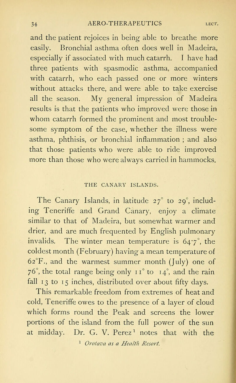 and the patient rejoices in being able to breathe more easily. Bronchial asthma often does well in Madeira, especially if associated with much catarrh. I have had three patients with spasmodic asthma, accompanied with catarrh, who each passed one or more winters without attacks there, and were able to take exercise all the season. My general impression of Madeira results is that the patients who improved were those in whom catarrh formed the prominent and most trouble- some symptom of the case, whether the illness were asthma, phthisis, or bronchial inflammation ; and also that those patients who were able to ride improved more than those who were always carried in hammocks. THE CANARY ISLANDS. The Canary Islands, in latitude 270 to 290, includ- ing Teneriffe and Grand Canary, enjoy a climate similar to that of Madeira, but somewhat warmer and drier, and are much frequented by English pulmonary invalids. The winter mean temperature is 647°, the coldest month (February) having a mean temperature of 62°F., and the warmest summer month (July) one of 76°, the total range being only 11° to 140, and the rain fall 13 to 15 inches, distributed over about fifty days. This remarkable freedom from extremes of heat and cold, Teneriffe owes to the presence of a layer of cloud which forms round the Peak and screens the lower portions of the island from the full power of the sun at midday. Dr. G. V. Perez1 notes that with the 1 Orolava as a Health Resort.