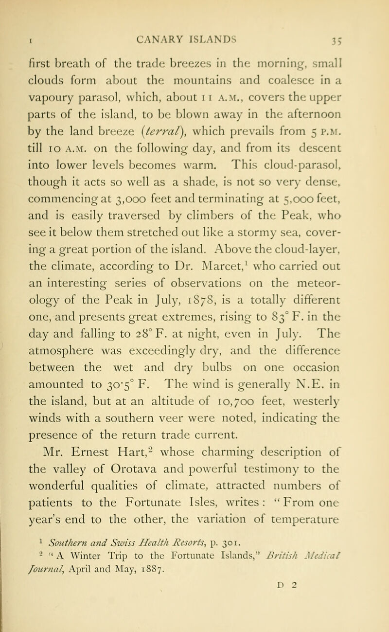 first breath of the trade breezes in the morning, small clouds form about the mountains and coalesce in a vapoury parasol, which, about 1 r a.m., covers the upper parts of the island, to be blown away in the afternoon by the land breeze (terral), which prevails from 5 p.m. till 10 a.m. on the following day, and from its descent into lower levels becomes warm. This cloud-parasol, though it acts so well as a shade, is not so very dense, commencing at 3,000 feet and terminating at 5,000 feet, and is easily traversed by climbers of the Peak, who see it below them stretched out like a stormy sea, cover- ing a great portion of the island. Above the cloud-layer, the climate, according to Dr. Marcet,1 who carried out an interesting series of observations on the meteor- ology of the Peak in July, 187S, is a totally different one, and presents great extremes, rising to S30 F. m tne day and falling to 28° F. at night, even in Jul)-. The atmosphere was exceedingly dry, and the difference between the wet and dry bulbs on one occasion amounted to 30*5° F. The wind is generally N.E. in the island, but at an altitude of 10,700 feet, westerly winds with a southern veer were noted, indicating the presence of the return trade current. Mr. Ernest Hart,2 whose charming description of the valley of Orotava and powerful testimony to the wonderful qualities of climate, attracted numbers of patients to the Fortunate Isles, writes:  From one year's end to the other, the variation o( temperature 1 Southern and Swiss Health Resorts, p. 301. 2  A Winter Trip to the Fortunate Islands,*' British Mea Journal, April and May, 18S7. D 2