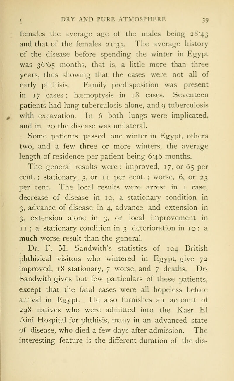 females the average age of the males being 28*43 and that of the females 21*33. The average history of the disease bef<>re spending the winter in Egypt was 36*65 months, that is, a little more than three years, thus showing that the cases were not all of early phthisis. Family predisposition was present in 17 cases; haemoptysis in 18 cases. Seventeen patients had lung tuberculosis alone, and 9 tuberculosis with excavation. In 6 both lungs were implicated, and in 20 the disease was unilateral. Some patients passed one winter in Egypt, others two, and a few three or more winters, the average length of residence per patient being 6^46 months. The general results were: improved, 17, or 65 per cent. ; stationary, 3, or 11 per cent. ; worse, 6, or 23 per cent. The local results were arrest in 1 case, decrease of disease in 10, a stationary condition in 3, advance of disease in 4, advance and extension in 3, extension alone in 3, or local improvement in 11 ; a stationary condition in 3, deterioration in 10 : a much worse result than the general. Dr. F. M. Sandwith's statistics of 104 British phthisical visitors who wintered in Egypt, give J2 improved, 18 stationary, 7 worse, and 7 deaths. Dr- Sandwith gives but few particulars of these patients, except that the fatal cases were all hopeless before arrival in Egypt. He also furnishes an account of 298 natives who were admitted into the Kasr El Aini Hospital for phthisis, many in an advanced state of disease, who died a few days after admission. The interesting feature is the different duration of the dis-