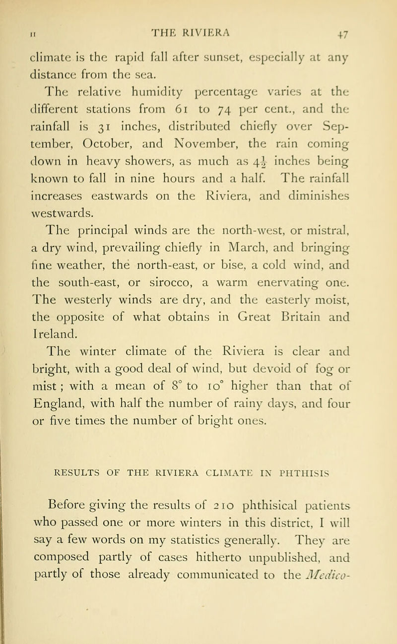 ,, THE RIVIERA +7 climate is the rapid fall after sunset, especially at any distance from the sea. The relative humidity percentage varies at the different stations from 61 to 74 per cent., and the rainfall is 31 inches, distributed chiefly over Sep- tember, October, and November, the rain coming down in heavy showers, as much as 4! inches being known to fall in nine hours and a half. The rainfall increases eastwards on the Riviera, and diminishes westwards. The principal winds are the north-west, or mistral, a dry wind, prevailing chiefly in March, and bringing fine weather, the north-east, or bise, a cold wind, and the south-east, or sirocco, a warm enervating one. The westerly winds are dry, and the easterly moist, the opposite of what obtains in Great Britain and Ireland. The winter climate of the Riviera is clear and bright, with a good deal of wind, but devoid of fog or mist ; with a mean of 8° to io° higher than that of England, with half the number of rainy days, and four or five times the number of bright ones. RESULTS OF THE RIVIERA CLIMATE IN PHTHISIS Before giving the results of 210 phthisical patients who passed one or more winters in this district, I will say a few words on my statistics generally. They are composed partly of cases hitherto unpublished, and partly of those already communicated to the Medico-