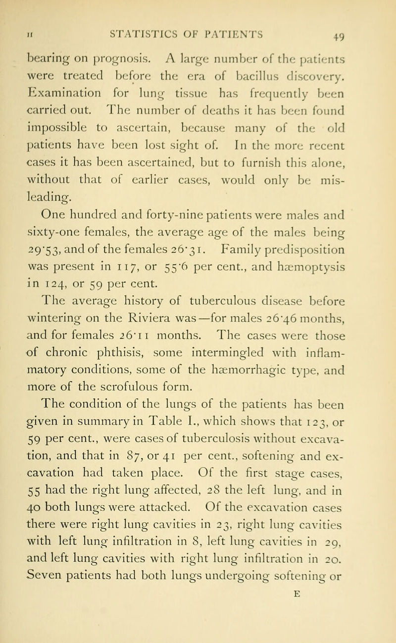 n STATISTICS OF IMTIKNTS +9 bearing on prognosis. A large number of tin- patients were treated before the era of bacillus discovery. Examination for lung tissue has frequently been carried out. The number of deaths it has been found impossible to ascertain, because many of the old patients have been lost sight of. In the more recent cases it has been ascertained, but to furnish this alone, without that of earlier cases, would only be mis- leading. One hundred and forty-nine patients were males and sixty-one females, the average age of the males being 29'53> and of the females 26*31. Family predisposition was present in 117, or 55'6 per cent., and haemoptysis in 124, or 59 per cent. The average history of tuberculous disease before wintering on the Riviera was—for males 26*46 months, and for females 26'11 months. The cases were those of chronic phthisis, some intermingled with inflam- matory conditions, some of the hemorrhagic type, and more of the scrofulous form. The condition of the lungs of the patients has been given in summary in Table I., which shows that 123, or 59 per cent., were cases of tuberculosis without excava- tion, and that in Sy, or 41 per cent., softening and ex- cavation had taken place. Of the first stage cases, 55 had the right lung affected, 28 the left lung, and in 40 both lungs were attacked. Of the excavation cases there were right lung cavities in 23, right lung cavities with left lung infiltration in 8, left lung cavities in 20, and left lung cavities with right lung infiltration in 20. Seven patients had both lungs undergoing softening or E